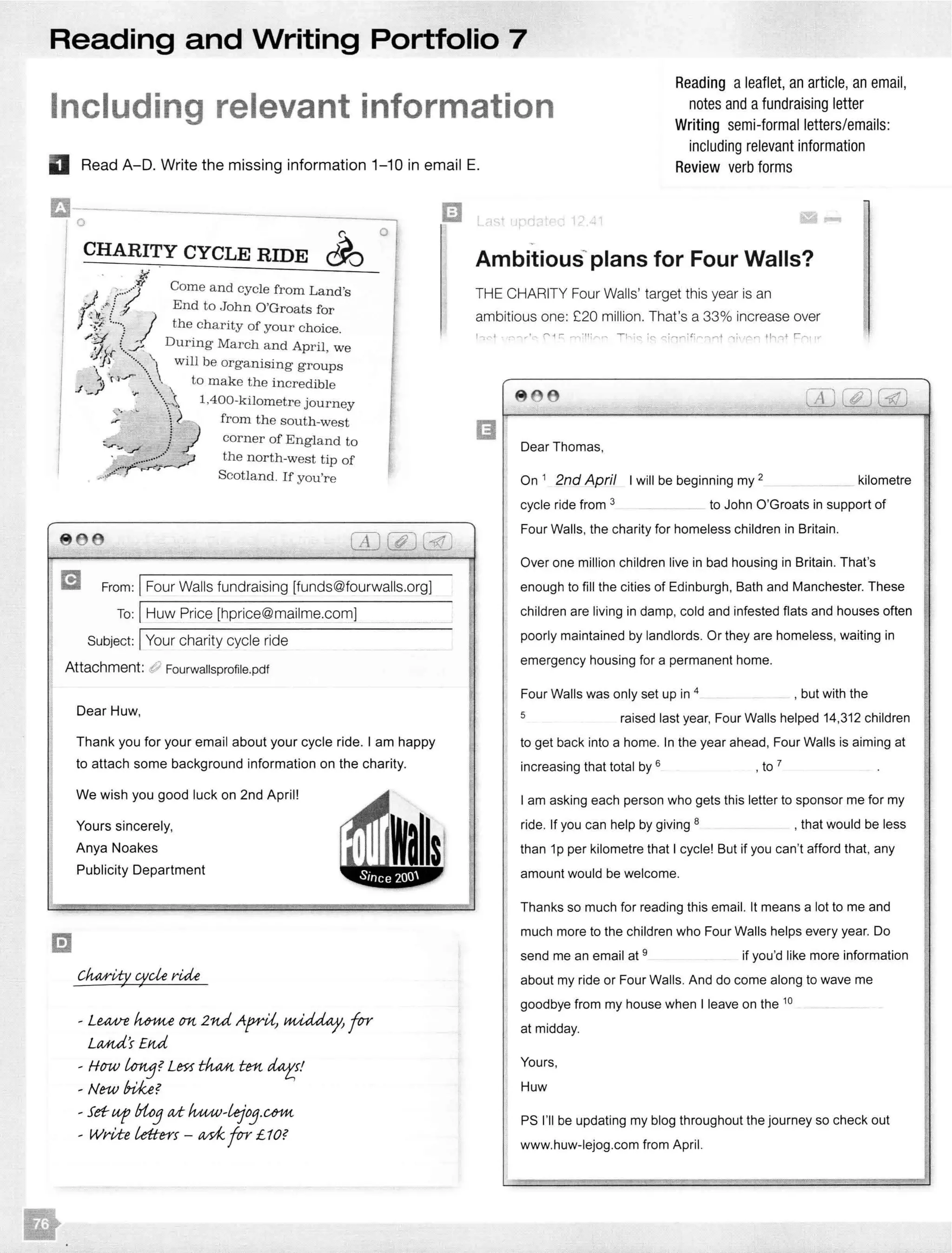 Reading and Writing Portfolio 7
Including relevant information
Reading a leaflet, an article, an email,
notes and afundraising letter
Writing semi-formal letters/emails:
including relevant information
Review verb formsII Read A-D. Write the missing information 1-10 in email E.
l
o
0
CHARITY CYCLE RIDE CJ0
I
. .?;) Come and from Land's
_ End to John 0 Groats for
J ·····! J the charity of your choice.
{ During March and April wey; ( .. • ,
' ... will be groups
.J,_")> N ..,. ..  to make the incredible
1,400-kilometre journey
-:;_·  from the south-west
!
----ii..Y:' J
. "'":'.'.,... _:;;
corner of England to
the north-west tip of
Scotland. If you're
8 66
m From: IFour Walls fundraising [funds@fourwalls.org]
To: IHuw Price [hprice@mailme.com]
Subject: IYour charity cycle ride
Attachment: d? Fourwallsprofile.pdf
Dear Huw,
Thank you for your email about your cycle ride. I am happy
to attach some background information on the charity.
We wish you good luck on 2nd April!
Yours sincerely,
Anya Noakes
Publicity Department
- LUUJ"e Mme cm 2nd Ap-rU,
LMUi's £rut
- HfJW Lortj?Lm tfuu.t tm
- New bi!Ge?
- Set- up Uo3 d luuv-tejo3.u;m
- Write Letters - ad<_ for £ 1O?
m
plans for Four Walls?
THE CHARITY Four Walls' target this year is an
ambitious one: £20 million. That's a 33% increase over
Dear Thomas,
On 1 2nd April I will be beginning my 2 kilometre
cycle ride from 3 to John O'Groats in support of
Four Walls, the charity for homeless children in Britain.
Over one million children live in bad housing in Britain. That's I
enough to fill the cities of Edinburgh, Bath and Manchester. These
children are living in damp, cold and infested flats and houses often
poorly maintained by landlords. Or they are homeless, waiting in
emergency housing for a permanent home.
Four Walls was only set up in 4 , but with the
5 raised last year, Four Walls helped 14,312 children
to get back into a home. In the year ahead, Four Walls is aiming at
increasing that total by 6
, to 7
I am asking each person who gets this letter to sponsor me for my
ride. If you can help by giving 8 , that would be less
than 1p per kilometre that I cycle! But if you can't afford that, any
amount would be welcome.
Thanks so much for reading this email. It means a lot to me and
much more to the children who Four Walls helps every year. Do
send me an email at 9 if you'd like more information
about my ride or Four Walls. And do come along to wave me
goodbye from my house when I leave on the 10
at midday.
Yours,
Huw
PS I'll be updating my blog throughout the journey so check out
www.huw-lejog.com from April.
 