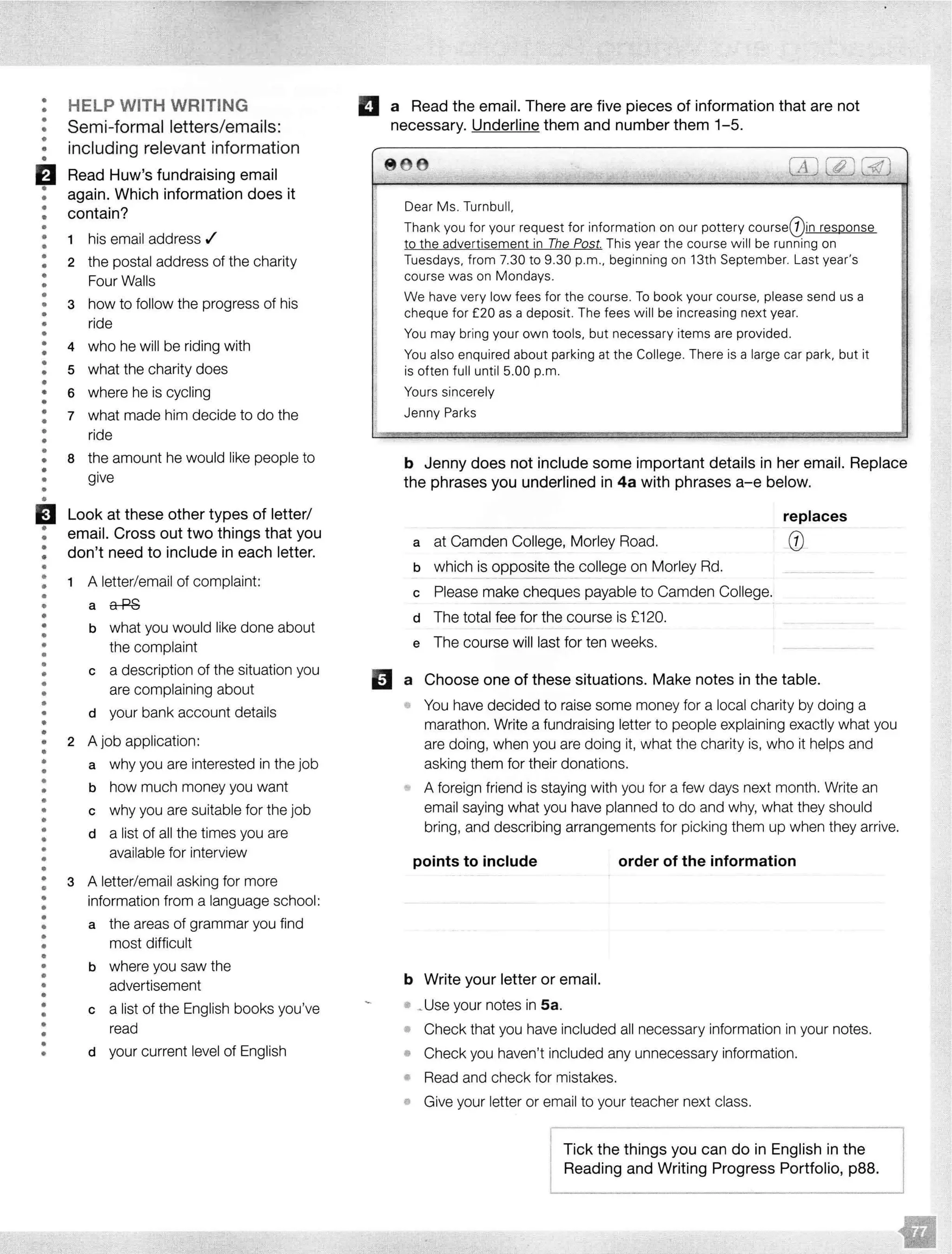 • HELP WITH WRITING•
• Semi-formal letters/emails:•
• including relevant information••
fJ Read Huw's fundraising email
• again. Which information does it•
• contain?••
•• 1 his email address ./
• 2 the postal address of the charity•
• Four Walls•
•
• 3
•
how to follow the progress of his
• ride
•
• 4 who he will be riding with
•
• what the charity does• 5
•• 6 where he is cycling
•
• 7 what made him decide to do the•
• ride
•• the amount he would like people to• 8
• give•
•
•
EJ Look at these other types of letter/
• email. Cross out two things that you•
• don't need to include in each letter.•
•
• 1 A letter/email of complaint:••
• a a-P8
•
•
• b what you would like done about
• the complaint
•
• a description of the situation you• c
• are complaining about•
•• d your bank account details
••
• 2 A job application:
•• a why you are interested in the job
•
• b how much money you want•
•
• c why you are suitable for the job
•
• d a list of all the times you are
•• available for interview
•
•
• 3 A letter/email asking for more
•• information from a language school:
•
• the areas of grammar you find• a
• most difficult•
•• b where you saw the
•
• advertisement
•
• c a list of the English books you've
•
• read•• your current level of English• d
II a Read the email. There are five pieces of information that are not
necessary. Underline them and number them 1-5.
8 68
_l
Dear Ms. Turnbull,
Thank you for your request for information on our pottery courseQ)in response
to the advertisement in The Post. This year the course w ill be running on
Tuesdays, from 7.30 to 9.30 p.m., beginning on 13th September. Last year's
course was on Mondays.
We have very low fees for the course. To book your course. please send us a
cheque for £20 as a deposit. The fees w ill be increasing next year.
You may bring your own tools, but necessary items are provided.
You also enquired about parking at the College. There is a large car park, but it
is often full until 5.00 p.m.
Yours sincerely
Jenny Parks
b Jenny does not include some important details in her email. Replace
the phrases you underlined in 4a with phrases a-e below.
a at Camden College, Morley Road.
b which is opposite the college on Morley Rd.
c Please make cheques payable to Camden College.
d The total fee for the course is £120.
e The course will last for ten weeks.
replaces
0
D a Choose one of these situations. Make notes in the table.
You have decided to raise some money for a local charity by doing a
marathon. Write a fundraising letter to people explaining exactly what you
are doing, when you are doing it, what the charity is, who it helps and
asking them for their donations.
A foreign friend is staying with you for a few days next month. Write an
email saying what you have planned to do and why, what they should
bring, and describing arrangements for picking them up when they arrive.
points to include
b Write your letter or email.
• your notes in Sa.
order of the information
• Check that you have included all necessary information in your notes.
• Check you haven't included any unnecessary information.
Read and check for mistakes.
,. Give your letter or email to your teacher next class.
l-Tick the things you can do in English in the
Reading and Writing Progress Portfolio, p88.
 