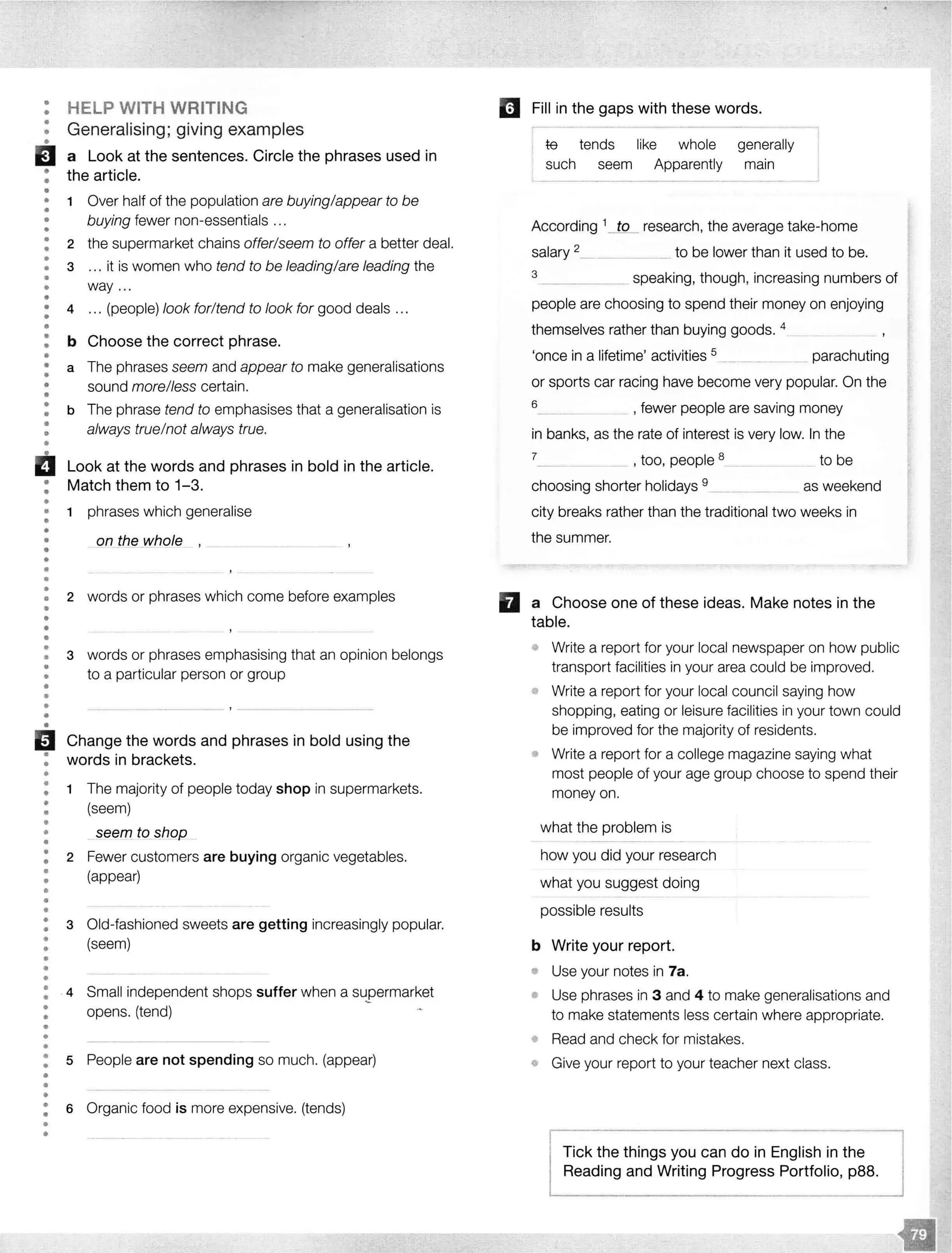 •••
•
•
EJ•
•
••
•
••
•
•
•
•
•
••
•
•
••
•
••
•
••
••
•
••
•••
HELP WITH WRITING
Generalising; giving examples
a Look at the sentences. Circle the phrases used in
the article.
1 Over half of the population are buying/appear to be
buying fewer non-essentials ...
2 the supermarket chains offer/seem to offer a better deal.
3 ... it is women who tend to be leading/are leading the
way ...
4 ... (people) look for/tend to look for good deals .. .
b Choose the correct phrase.
a The phrases seem and appear to make generalisations
sound more/less certain.
b The phrase tend to emphasises that a generalisation is
always true/not always true.
Look at the words and phrases in bold in the article.
Match them to 1-3.
• 1 phrases which generalise
••• on_tf]e whole
•
•
•
•
•• 2 words or phrases which come before examples
•
•
••
•
•
•
•
•
•
•
••
B•
•
•
•
••
•
•••
•
••
•
•
•
•
••
•
•
•
•
•
•
•
•
•
•
•
•
•
•
••
•
•
•
•
•
3 words or phrases emphasising that an opinion belongs
to a particular person or group
Change the words and phrases in bold using the
words in brackets.
1 The majority of people today shop in supermarkets.
(seem)
seem to shop
2 Fewer customers are buying organic vegetables.
(appear)
3 Old-fashioned sweets are getting increasingly popular.
(seem)
4 Small independent shops suffer when a supermarket
opens. (tend)
5 People are not spending so much. (appear)
6 Organic food is more expensive. (tends)
l!J Fill in the gaps with these words.
te tends like whole generally
such seem Apparently main
According 1_JQ_ research, the average take-home
salary 2___. to be lower than it used to be.
3 ______ speaking, though, increasing numbers of
people are choosing to spend their money on enjoying
themselves rather than buying goods. 4
'once in a lifetime' activities 5
...... parachuting
or sports car racing have become very popular. On the
6 _ , fewer people are saving money
in banks, as the rate of interest is very low. In the
7_ _ _ , too, people 8_____ to be
choosing shorter holidays 9 as weekend
city breaks rather than the traditional two weeks in
the summer.
fl a Choose one of these ideas. Make notes in the
table.
o Write a report for your local newspaper on how public
transport facilities in your area could be improved.
• Write a report for your local council saying how
shopping, eating or leisure facilities in your town could
be improved for the majority of residents.
• Write a report for a college magazine saying what
most people of your age group choose to spend their
money on.
what the problem is
how you did your research
what you suggest doing
possible results
b Write your report.
• Use your notes in 7a.
Use phrases in 3 and 4 to make generalisations and
to make statements less certain where appropriate.
Read and check for mistakes.
Give your report to your teacher next class.
Tick the things you can do in English lReading and Writing Progress
 