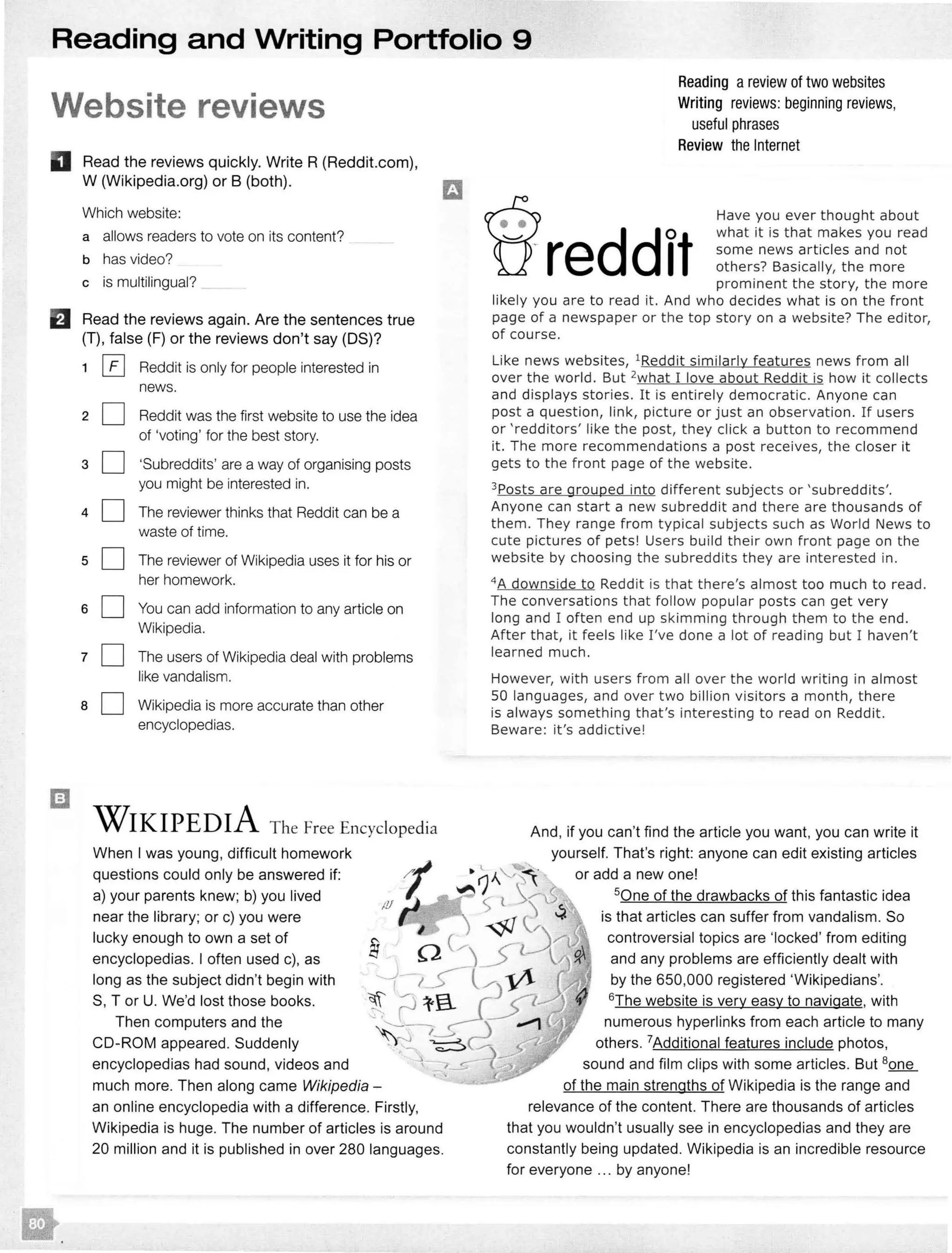 Reading and Writing Portfolio 9
Website reviews
D Read the reviews quickly. Write R(Reddit.com),
W (Wikipedia.org) or B (both).
B
Which website:
a allows readers to vote on its content?
b has video?
c is multilingual?
Read the reviews again. Are the sentences true
(T), false (F) or the reviews don't say (OS)?
1
2
3
4
5
6
7
8
0 Reddit is only for people interested in
news.
D Reddit was the first website to use the idea
of 'voting' for the best story.
D 'Subreddits' are a way of organising posts
you might be interested in.
D The reviewer thinks that Reddit can be a
waste of time.
D The reviewer of Wikipedia uses it for his or
her homework.
D You can add information to any article on
Wikipedia.
D The users of Wikipedia deal with problems
like vandalism.
D Wikipedia is more accurate than other
encyclopedias.
WIKIPEDIA The Free Encyclopedia
When I was young, difficult homework
questions could only be answered if:
a) your parents knew; b) you lived
near the library; or c) you were
lucky enough to own a set of
encyclopedias. I often used c), as
long as the subject didn't begin with
S, Tor U. We'd lost those books.
Then computers and the
CD-ROM appeared. Suddenly
encyclopedias had sound, videos and
much more. Then along came Wikipedia -
an online encyclopedia with a difference. Firstly,
Wikipedia is huge. The number of articles is around
20 million and it is published in over 280 languages.
Reading areview of two websites
Writing reviews: beginning reviews,
useful phrases
Review the Internet
Have you ever thought about
what it is that makes you read
some news articles and not
others? Basically, the more
prominent the story, the more
likely you are to read it. And who decides what is on the front
page of a newspaper or the top story on a website? The editor,
of course.
Like news websites, 1Reddit similarly features news from all
over the world. But 2what I love about Reddit is how it collects
and displays stories. It is entirely democratic. Anyone can
post a question, link, picture or just an observation. If users
or 'redditors' like the post, they click a button to recommend
it. The more recommendations a post receives, the closer it
gets to the front page of the website.
3Posts are grouped into different subjects or 'subreddits'.
Anyone can start a new subreddit and there are thousands of
them. They range from typical subjects such as World News to
cute pictures of pets! Users build their own front page on the
website by choosing the subreddits they are interested in.
4
A downside to Reddit is that there's almost too much to read .
The conversations that follow popular posts can get very
long and I often end up skimming through them to the end.
After that, it feels like I've done a lot of reading but I haven't
learned much.
However, with users from all over the world writing in almost
50 languages, and over two billion visitors a month, there
is always something that's interesting to read on Reddit.
Beware: it's addictive!
And, if you can't find the article you want, you can write it
or add a new one!
50ne of the drawbacks of this fantastic idea
is that articles can suffer from vandalism. So
controversial topics are 'locked' from editing
and any problems are efficiently dealt with
by the 650,000 registered 'Wikipedians'.
6The website is very easy to navigate, with
numerous hyperlinks from each article to many
others. 7Additional features include photos,
sound and film clips with some articles. But 8one
of the main strengths of Wikipedia is the range and
relevance of the content. There are thousands of articles
that you wouldn't usually see in encyclopedias and they are
constantly being updated. Wikipedia is an incredible resource
for everyone ... by anyone!
 