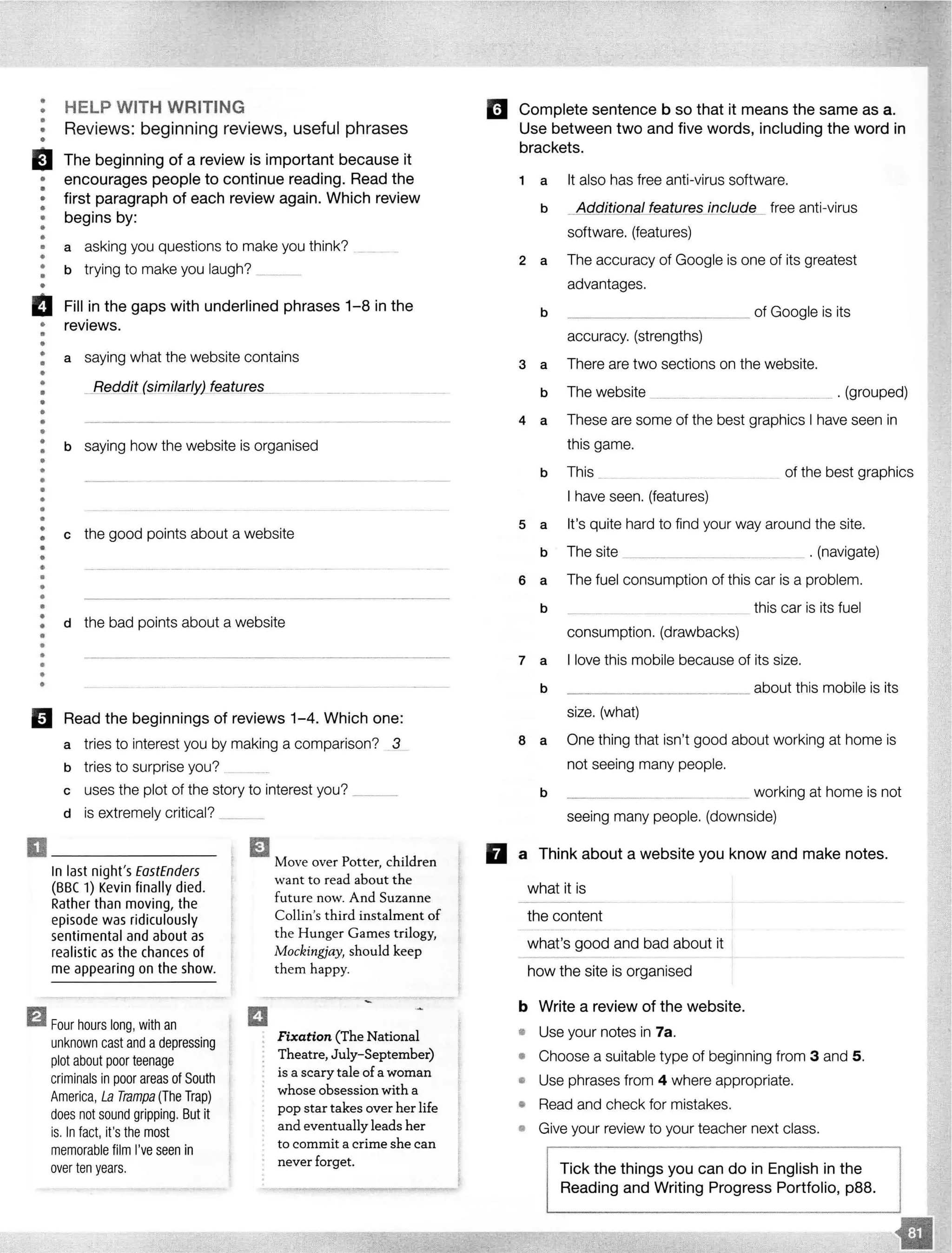 ••
•
•
•
HELP WITH WRITING
Reviews: beginning reviews, useful phrases
El The beginning of a review is important because it
encourages people to continue reading. Read the
first paragraph of each review again. Which review
begins by:
•
•
•
•
••
••
•
•
•
•
a asking you questions to make you think?
b trying to make you laugh? _____
II Fill in the gaps with underlined phrases 1-8 in the
• reviews.
•
••
•
•
•
•
•••
••
•
••
••
•
•
•
•
••
•
••
•
••
•
•
•
•
•
•
••
a saying what the website contains
__ ($.imilarfy) featureS._ __ __ ....... _____ _
b saying how the website is organised
c the good points about a website
d the bad points about a website
El Read the beginnings of reviews 1-4. Which one:
a tries to interest you by making a comparison? _3
b tries to surprise you? _
c uses the plot of the story to interest you? ___
d is extremely critical? ___
El .Move over Potter, children
In last night's EastEnders
(BBC 1) Kevin finally died.
Rather than moving, the
episode was ridiculously
sentimental and about as
realistic as the chances of
me appearing on the show.
ElFour hours long, with an
unknown cast and adepressing
plot about poor teenage
criminals in poor areas of South
America, La Trampa (The Trap)
does not sound gripping. But it
is. In fact, it's the most
memorable film I'veseen in
over ten years.
want to read about the
future now. And Suzanne
Collin's third instalment of
the Hunger Games trilogy,
Mockingjay, should keep
them happy.
Fixation (The National
Theatre, July- September)
is a scary tale of a woman
whose obsession with a
pop star takes over her life
and eventually leads her
to commit a crime she can
never forget.
Complete sentence b so that it means the same as a.
Use between two and five words, including the word in
brackets.
1 a It also has free anti-virus software.
b Additional features include free anti-virus
software. (features)
2 a The accuracy of Google is one of its greatest
advantages.
b __________ of Google is its
accuracy. (strengths)
3 a There are two sections on the website.
b The website ___________ . . (grouped)
4 a These are some of the best graphics I have seen in
this game.
b This of the best graphics
I have seen. (features)
5 a It's quite hard to find your way around the site.
b The site _________ . (navigate)
6 a The fuel consumption of this car is a problem.
b ____________ ____________ this car is its fuel
consumption. (drawbacks)
7 a I love this mobile because of its size.
b __________ about this mobile is its
size. (what)
a a One thing that isn't good about working at home is
not seeing many people.
b -----·········--------------------- _______ working at home is not
seeing many people. (downside)
II a Think about a website you know and make notes.
what it is
the content
what's good and bad about it
how the site is organised
b Write a review of the website.
• Use your notes in 7a.
• Choose a suitable type of beginning from 3 and 5.
• Use phrases from 4 where appropriate.
• Read and check for mistakes.
• Give your review to your teacher next class.
Tick the things you can do in English in the
Reading and Writing Progress Portfolio, p88.
 