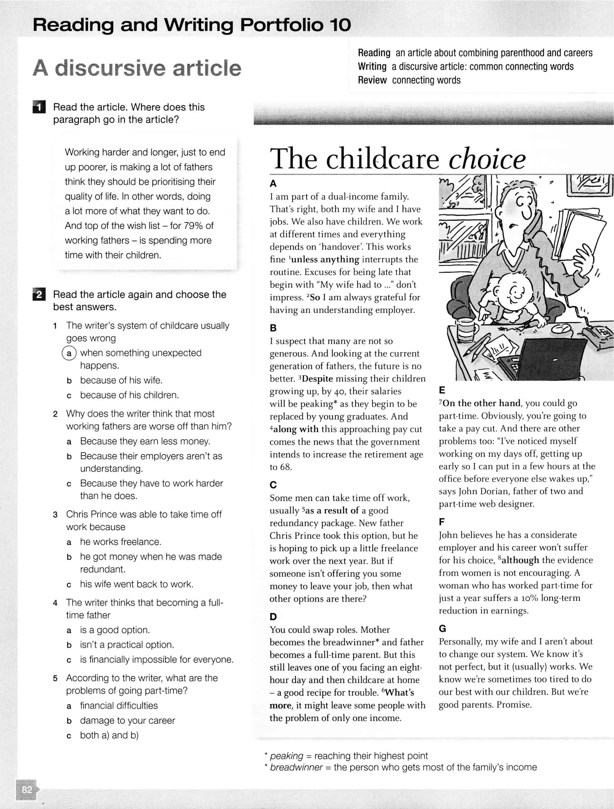 Reading and Writing Portfolio 10
A discursive article
D Read the article. Where does this
paragraph go in the article?
Working harder and longer, just to end
up poorer, is making a lot of fathers
think they should be prioritising their
quality of life. In other words, doing
a lot more of what they want to do.
And top of the wish list - for 79% of
working fathers - is spending more
time with their children.
El Read the article again and choose the
best answers.
Reading an article about combining parenthood and careers
Writing adiscursive article: common connecting words
Review connecting words
The childcare choice
A
I am part of a dual-income family.
That's right, both my wife and I have
jobs. We also have children. We work
at different times and everything
depends on 'handover:'. This works
fine 1
unless anything interrupts the
routine. Excuses for being late that
begin with "My wife had to ..." don't
impress. 2
So I am always grateful for
having an understanding employer.
1 The writer's system of childcare usually B
goes wrong
G) when something unexpected
happens.
b because of his wife.
c because of his children.
2 Why does the writer think that most
working fathers are worse off than him?
a Because they earn less money.
b Because their employers aren't as
understanding.
c Because they have to work harder
than he does.
3 Chris Prince was able to take time off
work because
a he works freelance.
b he got money when he was made
redundant.
c his wife went back to work.
4 The writer thinks that becoming a full-
time father
a is a good option.
b isn't a practical option.
c is financially impossible for everyone.
5 According to the writer, what are the
problems of going part-time?
a financial difficulties
b damage to your career
c both a) and b)
I suspect that many are not so
generous. And looking at the current
generation of fathers, the future is no
better. 3Despite missing their children
growing up, by 40, their salaries
will be peaking* as they begin to be
replaced by young graduates. And
4along with this approaching pay cut
comes the news that the government
intends to increase the retirement age
to 68.
c
Some men can take time off work,
usually Sas a result of a good
redundancy package. New father
Chris Prince took this option, but he
is hoping to pick up a little freelance
work over the next year. But if
someone isn't offering you some
money to leave your job, then what
other options are there?
D
You could swap roles. Mother
becomes the breadwinner* and father
becomes a full-time parent. But this
still leaves one of you facing an eight-
hour day and then childcare at home
- a good recipe for trouble. 6
What's
more, it might leave some people with
the problem of only one income.
* peaking =reaching their highest point
E
7Qn the other hand, you could go
part-time. Obviously, you're going to
take a pay cut. And there are other
problems too: ''I've noticed myself
working on my days off, getting up
early so I can put in a few hours at the
office before everyone else wakes up,"
says John Dorian, father of two and
part-time web designer.
F
John believes he has a considerate
employer and his career won't suffer
for his choice, 8although the evidence
from women is not encouraging. A
woman who has worked part-time for
just a year suffers a 10% long-term
reduction in earnings.
G
Personally, my wife and I aren't about
to change our system. We know it's
not perfect, but it (usually) works. We
know we're sometimes too tired to do
our best with our children. But we're
good parents. Promise.
* breadwinner =the person who gets most of the family's income
 
