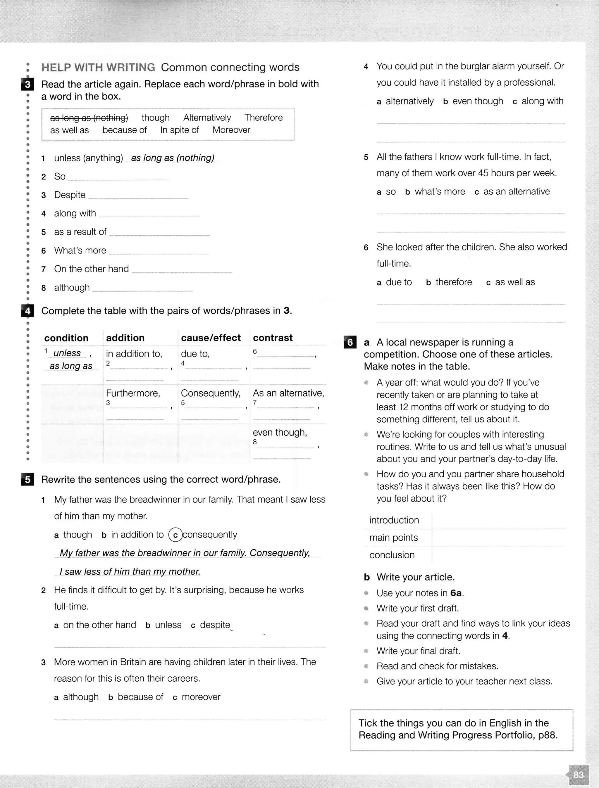 ••
••
•••
•
•
•
•
•
•
•
•
•
•
•
•
•
•
•
•
•
•
••
•
•
•
•
•
•
•
•
•
HELP WITH WRITING Common connecting words
Read the article again. Replace each word/phrase in bold with
a word in the box.
I as long as A lternatively Therefore
as well as because of In spite of Moreover
1 unless (anything)
2 So
3 Despite
4 along with _ ---···-
5 as a result of
6 What's more
7 On the other hand ---·--------------- - - - - -
8 although
Cl Complete the table with the pairs of words/phrases in 3 .
•
••
•
•
•
•
•
•
•
••
•
•
•
•
•
•
•
••
••
condition addition
1
_uoless_ , in addition to,
as long fiS_ 2
Furthermore,
3
cause/effect
due to,
4
contrast
6
Consequently, As an alternative,
5 7
, ----··----- '
even though,
8
El Rewrite the sentences using the correct word/phrase.
1 My father was the breadwinner in our family. That meant I saw less
of him than my mother.
a though b in addition to @onsequently
My_ father was the breadwinne[ in our family. CQnsequently,_
I saw less of him than my mother.
2 He finds it difficult to get by. It's surprising, because he works
full-time.
a on the other hand b unless c despite_
3 More women in Britain are having children later in their lives. The
reason for this is often their careers.
a although b because of c moreover
4 You could put in the burglar alarm yourself. Or
you could have it installed by a professional.
a alternatively b even though c along with
5 All the fathers I know work full-time. In fact,
many of them work over 45 hours per week.
a so b what's more c as an alternative
6 She looked after the children. She also worked
full-time.
a due to b therefore c as well as
II a A local newspaper is running a
competition. Choose one of these articles.
Make notes in the table.
• A year off: what would you do? If you've
recently taken or are planning to take at
least 12 months off work or studying to do
something different, tell us about it.
• We're looking for couples with interesting
routines. Write to us and tell us what's unusual
about you and your partner's day-to-day life.
• How do you and you partner share household
tasks? Has it always been like this? How do
you feel about it?
introduction
main points
conclusion
b Write your article.
• Use your notes in 6a.
• Write your first draft.
• Read your draft and find ways to link your ideas
using the connecting words in 4.
Write your final draft.
Read and check for mistakes.
• Give your article to your teacher next class.
Tick the things you can do in English in the
Reading and Writing Progress Portfolio, p88.
 