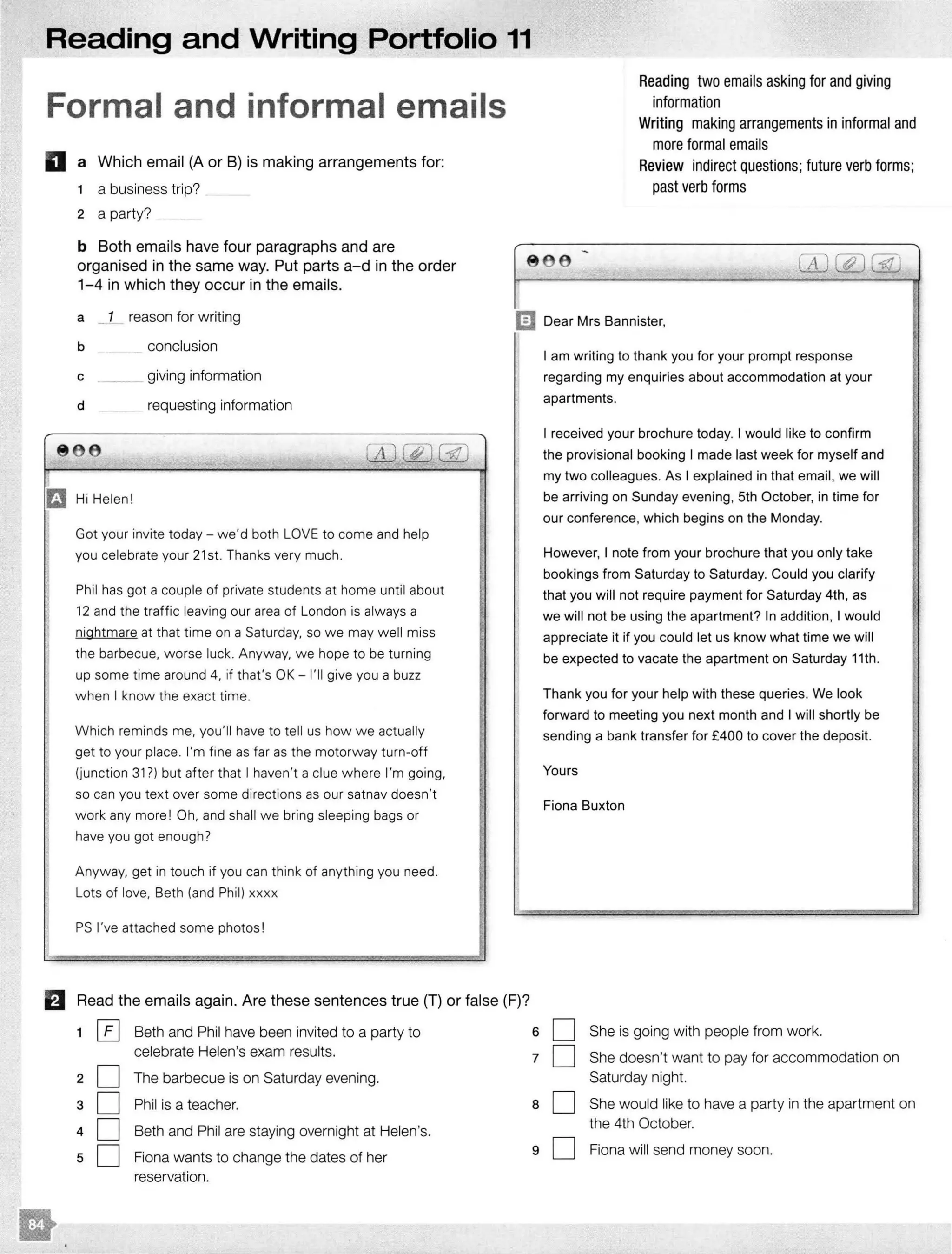 Reading and Writing Portfolio 11
Formal and informal emails
D a Which email (A or B) is making arrangements for:
1 a business trip?
2 a party?
b Both emails have four paragraphs and are
organised in the same way. Put parts a-d in the order
1-4 in which they occur in the emails.
Reading two emails asking for and giving
information
Writing making arrangements in informal and
more formal emails
Review indirect questions; future verb forms;
past verb forms
-- -:- -
a 1 reason for writing mDear Mrs Bannister,
b
c
d
e e
Ei! Hi Helen!
conclusion
giving information
requesting information
.
Got your invite today- we'd both LOVE to come and help
you celebrate your 21 st. Thanks very much.
Phil has got a couple of private students at home until about
12 and the traffic leaving our area of London is always a
nightmare at that time on a Saturday, so we may well miss
the barbecue. worse luck. Anyway, we hope to be turning
up some time around 4, if that's OK - I'll give you a buzz
when I know the exact time.
Which reminds me, you'll have to tell us how we actually
get to your place. I'm fine as far as the motorway turn-off
(junction 31?) but after that I haven't a clue where I'm going,
so can you text over some directions as our satnav doesn't
work any more ! Oh, and shall we bring sleeping bags or
have you got enough?
Anyway, get in touch if you can think of anything you need.
Lots of love, Beth (and Phil) xxxx
PS I've attached some photos!
B Read the emails again. Are these sentences true (T) or false (F)?
1 0 Beth and Phil have been invited to a party to
celebrate Helen's exam results.
2 D The barbecue is on Saturday evening.
3 D Phil is a teacher.
4 D Beth and Phil are staying overnight at Helen's.
5 D Fiona wants to change the dates of her
reservation.
6
7
8
9
I am writing to thank you for your prompt response
regarding my enquiries about accommodation at your
apartments.
I received your brochure today. I would like to confirm
the provisional booking I made last week for myself and
my two colleagues. As I explained in that email, we will
be arriving on Sunday evening, 5th October, in time for
our conference, which begins on the Monday.
However, I note from your brochure that you only take
bookings from Saturday to Saturday. Could you clarify
that you will not require payment for Saturday 4th, as
we will not be using the apartment? In addition, I would
appreciate it if you could let us know what time we will
be expected to vacate the apartment on Saturday 11th.
Thank you for your help with these queries. We look
forward to meeting you next month and I will shortly be
sending a bank transfer for £400 to cover the deposit.
Yours
Fiona Buxton
D She is going with people from work.
D She doesn't want to pay for accommodation on
Saturday night.
D She would like to have a party in the apartment on
the 4th October.
D Fiona will send money soon.
I
I
I
I
I
I
I·'I'
I
I
 