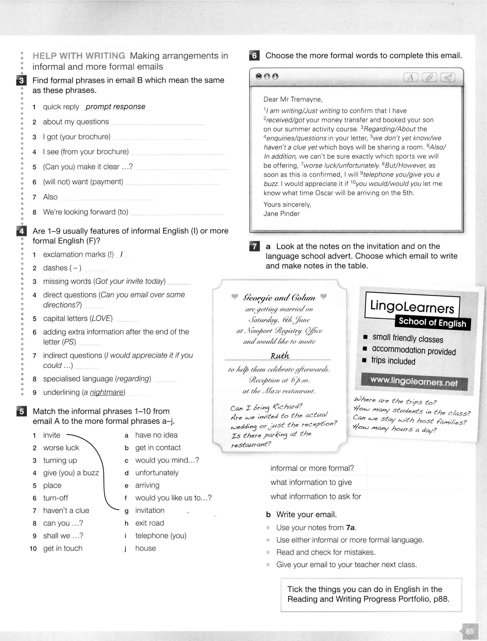 •
••
•
•
•
•
•
••..
•
•
•
•
•
•
•
•
•
•
•
•
••
••
•
•
••
ii•
••
•
••
•
•
•
•
•
•
•
•
•
•
••
•
•
•
•
•
•
•
•
••
•
•
•
•
13
HELP WITH WRITING Making arrangements in
informal and more formal emails
Find formal phrases in email B which mean the same
as these phrases.
1 quick reply prompt response
2 about my questions
3 I got (your brochure)
4 I see (from your brochure)
5 (Can you) make it clear ...?
6 (will not) want (payment)
7 Also
8 We're looking forward (to)
Are 1-9 usually features of informal English (I) or more
formal English (F)?
1 exclamation marks (!)
2 dashes (-)
3 missing words (Got your invite today)
4 direct questions (Can you email over some
directions?)
5 capital letters (LOVE)
6 adding extra information after the end of the
letter (PS)
Im Choose the more formal words to complete this email.
866 T ,r,1 r;;.,'
1:
I'
D
,,.
Dear Mr Tremayne,
1
1am writing/Just writing to confirm that I have
2received/got your money transfer and booked your son
on our summer activity course. 3Regarding/About the
4
enquiries/questions in your letter, 5we don't yet know/we
haven't a clue yet which boys will be sharing a room. 6Also/
In addition, we can't be sure exactly which sports we will
be offering, 7worse luck/unfortunately. 8 But/However, as
soon as this is confirmed, I will 9
telephone you/give you a
buzz. I would appreciate it if 10you would/would you let me
know what time Oscar will be arriving on the 5th.
Yours sincerely,
Jane Pinder
a Look at the notes on the invitation and on the
language school advert. Choose which email to write
and make notes in the table.
Lingolearners
I
• lk0t:gw a/1d (Jo/um
a/'f'. f!elltizf! man•1('d O/I
Jata/•cla.,_y. &It/fa/te
at. .<l?tyi.rtw (:!Jlf'ce
am/tootr!d!tile lo irwite
School of English
• small friendly classes
7 indirect questions (/ would appreciate it if you ..................................... .................................
• accommodation provided
• trips includedcould ...)
8 specialised language (regarding)
9 underlining (a nightmare)
Match the informal phrases 1-10 from
email A to the more formal phrases a-j.
1 invite a have no idea
2 b get in contact
3 turning up c would you mind...?
4 give (you) a buzz d unfortunately
5 place e arriving
6 turn-off f would you like us to...?
7 haven't a clue g invitation
8 can you ...? h exit road
9 shall we .. .? telephone (you)
10 get in touch house
lo !tef; tltem ce!d1•ale /ytet'toa1·dr.
[l(,ecej;Iion aI 6j;.111.
at the .Jifaze 1•eslaarrml.
Can I. bt-:n3 ,f,'chard?
l!re we :nv:ted to the actual
..,,. ?
wedd:n3 orJ·ust the reCe?uon.
Is there ?arhn3 at the
restaurant?
www.Ungolearners.net
Where a.re the irj?s to?
>7'ol<.) />?any students /n the class?
Can t0e stay t0ith host ./b./>71//es?
>7'ot0 />?any hours a day? .
informal or more formal?
what information to give
what information to ask for
b Write your email.
Use your notes from 7a.
Use either informal or more formal language.
Read and check for mistakes.
Give your email to your teacher next class.
--- - - - l
Tick the things you can do in English in j
Reading and Writing Progress
 