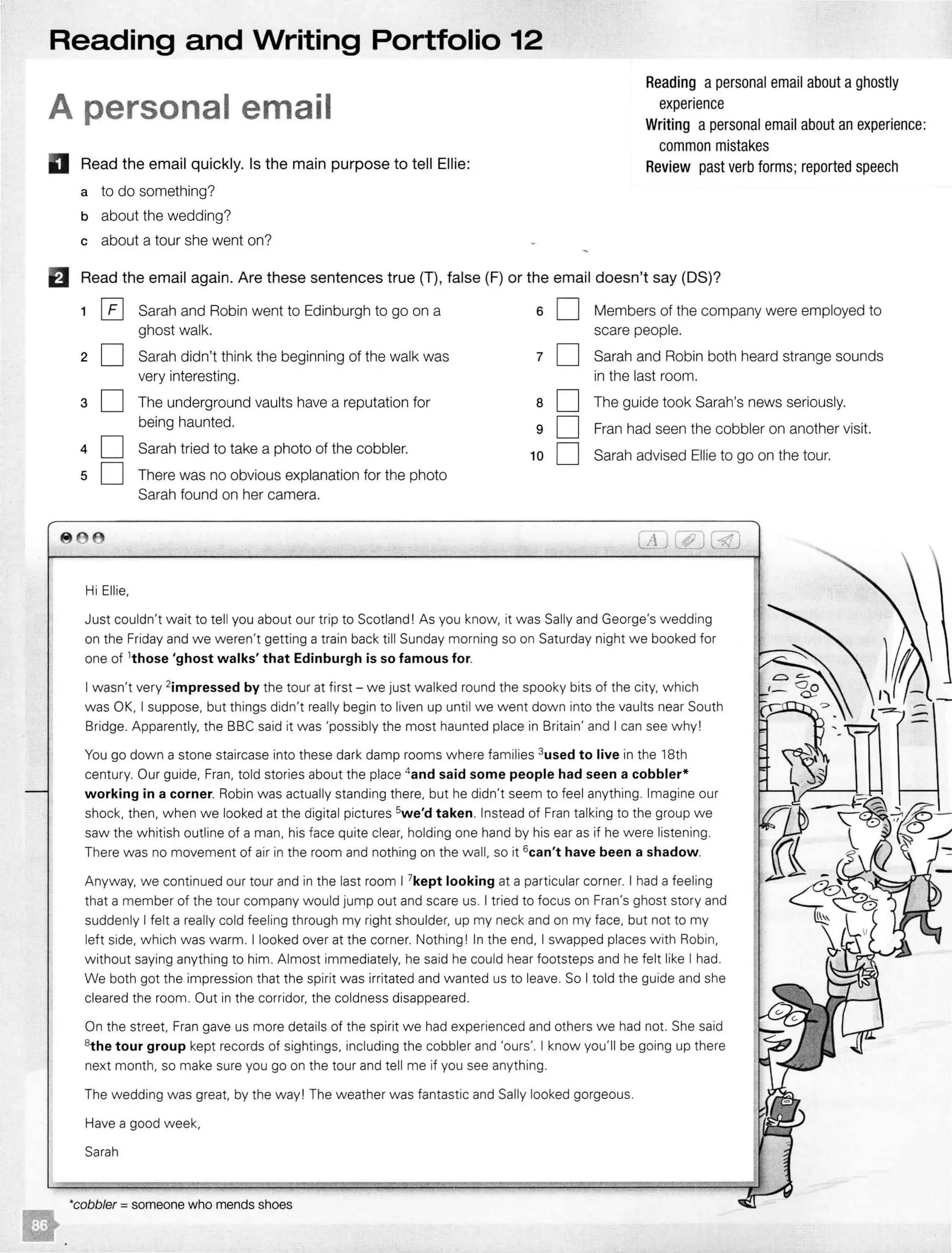 Reading and Writing Portfolio 12
A personal email
D Read the email quickly. Is the main purpose to tell Ellie:
a to do something?
b about the wedding?
c about a tour she went on?
Reading a personal email about aghostly
experience
Writing a personal email about an experience:
common mistakes
Review past verb forms;reported speech
El Read the email again. Are these sentences true (T), false (F) or the email doesn't say (DS)?
1 [£] Sarah and Robin went to Edinburgh to go on a 6 D Members of the company were employed to
ghost walk. scare people.
2 D Sarah didn't think the beginning of the walk was 7 D Sarah and Robin both heard strange sounds
very interesting. in the last room.
3 D The underground vaults have a reputation for 8 D The guide took Sarah's news seriously.
being haunted. 9 D Fran had seen the cobbler on another visit.
4 D Sarah tried to take a photo of the cobbler. 10 D Sarah advised Ellie to go on the tour.
5 D There was no obvious explanation for the photo
Sarah found on her camera.
CL[)(#J(ill
Hi Ellie,
Just couldn't wait to tell you about our trip to Scotland! As you know, it was Sally and George's wedding
on the Friday and we weren't getting a train back till Sunday morning so on Saturday night we booked for
one of 1
those 'ghost walks' that Edinburgh is so famous for.
I wasn't very 2impressed by the tour at first - we just walked round the spooky bits of the city, which
was OK, I suppose, but things didn't really begin to liven up until we went down into the vaults near South
Bridge. Apparently, the BBC said it was 'possibly the most haunted place in Britain' and I can see why!
You go down a stone staircase into these dark damp rooms where families 3used to live in the 18th
century. Our guide, Fran, told stories about the place 4and said some people had seen a cobbler*
working in a corner. Robin was actually standing there, but he didn't seem to feel anything. Imagine our
shock, then, when we looked at the digital pictures 5we'd taken. Instead of Fran talking to the group we
saw the whitish outline of a man, his face quite clear, holding one hand by his ear as if he were listening.
There was no movement of air in the room and nothing on the wall, so it 6can't have been a shadow.
Anyway, we continued our tour and in the last room I 7kept looking at a particular corner. I had a feeling
that a member of the tour company would jump out and scare us. I tried to focus on Fran's ghost story and
suddenly I felt a really cold feeling through my right shoulder, up my neck and on my face, but not to my
left side, which was warm. I looked over at the corner. Nothing! In the end, I swapped places with Robin,
without saying anything to him. Almost immediately, he said he could hear footsteps and he felt like I had.
We both got the impression that the spirit was irritated and wanted us to leave. So I told the guide and she
cleared the room. Out in the corridor, the coldness disappeared.
On the street, Fran gave us more details of the spirit we had experienced and others we had not. She said
8the tour group kept records of sightings, including the cobbler and 'ours'. I know you'll be going up there
next month, so make sure you go on the tour and tell me if you see anything.
The wedding was great, by the way! The weather was fantastic and Sally looked gorgeous.
Have a good week,
Sarah
*cobbler = someone who mends shoes
 
