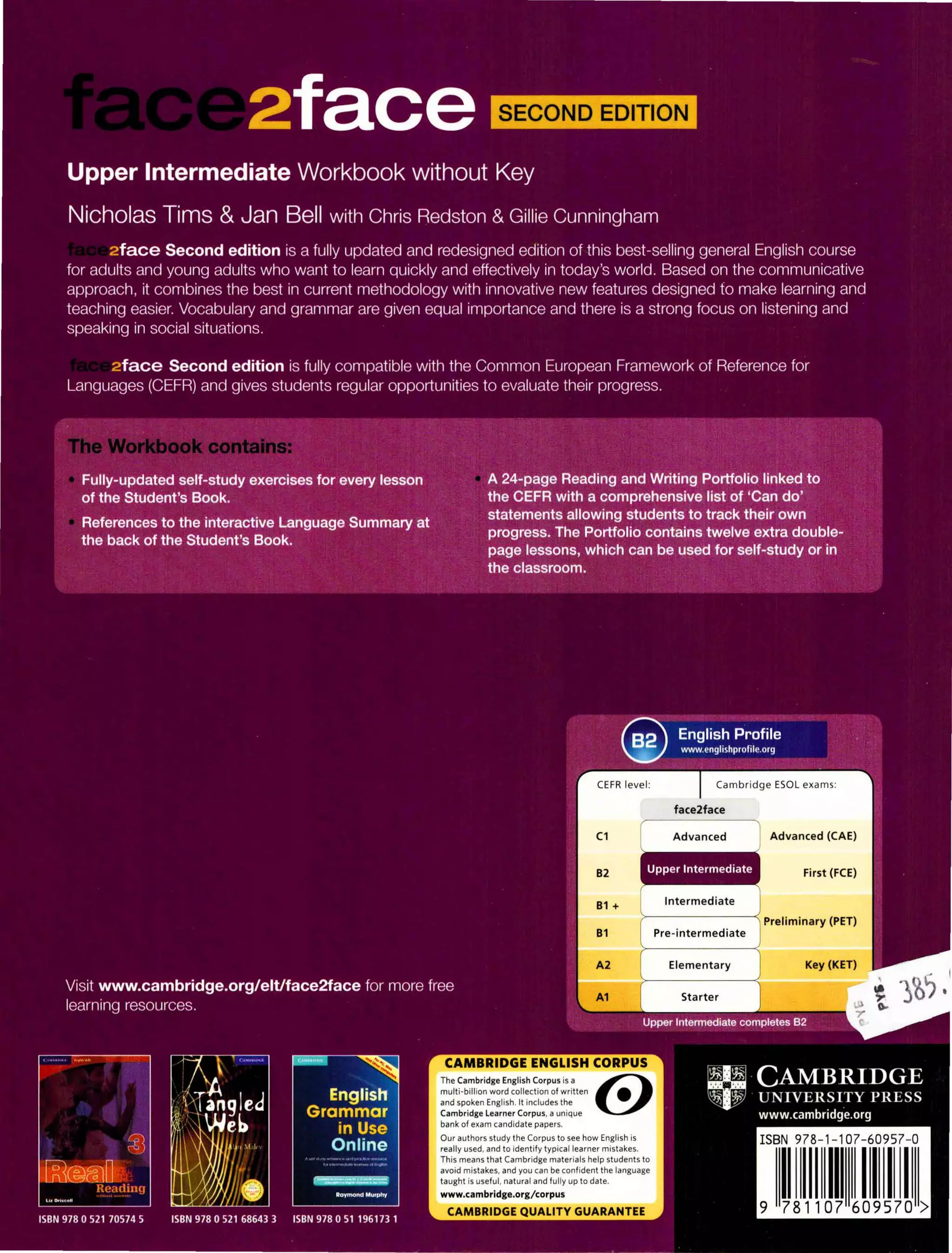 The Cambridge English Corpus is a emulti-billion word collection of written •
and spoken English. It includes the
Cambridge Learner Corpus, a unique
bank of exam candidate papers.
Our authors study the Corpus to see how English is
really used, and to identify typical learner mistakes.
This means that Cambridge materials help students to
avoid mistakes, and you can be confident the language
taught is useful, natural and fully up to date.
www.cambridge.org/corpus
Intermediate
Pre-intermediate
Elementary
Starter
Advanced (CAE)
First (FCE)
Preliminary (PET)
Key (KET)
ISBN 978- 1-107-60957-0
I 1111111
 