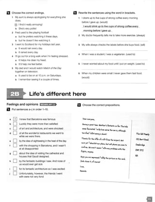 II Choose the correct endings.
1 My aunt is always apologising for everything she
does.
@ I find it really annoying!
b She's very polite!
2 Fred used to like playing football
a but he prefers watching it these days.
b but he doesn't like watching it.
3 I went to Scotland for my holidays last year.
a It would rain every day.
b It rained every day.
4 I'll go out for a long walk when I'm feeling stressed.
a It helps me clear my head.
b It'd help me feel better.
5 My dad and I would watch Match of the Day
together on television.
a It used to be on at 10 p.m. on Saturdays.
b I remember seeing it a couple of times.
El Rewrite the sentences using the word in brackets.
1 I drank up to five cups of strong coffee every morning
before I gave up. (would)
I would drink ug to five CUJ!.S of strong coffee ever _
morning before I ave U/2.:._
2 My doctor frequently tells me to take more exercise. (always)
3 My wife always checks the labels before she buys food. (will)
4 When I was a student, I was a vegetarian. (used to)
5 I never worried about my food until I put on weight. (used to)
6 When my children were small I never gave them fast food.
(would)
Life's different here
Feelings and opinions IUt!@:!i!!jafl>
D Put sentences a-j in order 1-10.
a [IJ I knew that Barcelona was famous
b D Luckily they were more than satisfied
c D of art and architecture, and were shocked
d D of all the wonderful restaurants we went to
while we were there.
e D by the idea of sightseeing in the heat of the day.
f D with the shopping in Barcelona, and I wasn't
at all disappointed
g D about the idea of visiting the cathedral and
houses that Gaudf designed.
h D by the fantastic buildings I saw. And nooe of
us would ever get sick
D for its fantastic architecture so I was excited
D Unfortunately, however, the friends I went
with were not very fond
El Choose the correct prepositions.
t>eQr everyo1>.e,
Q9reQf tiw.e. WeQ+ker's tQtfQs+ic sotllr: i1'.e lticls
seew. tQScitcnecl. 1itt/by Miii WQrw. fu . HMSeQ IS, Q 1.t9k
territ1ecl. 2of/af seeit9Q fke Qill f:aMily
t'k.t.tlos tor fu offer ofQlift trow. fu Qirport. Not 132 Jhlrt
SW'e yet
3
aboui/aiOW' plQtS bu.+ will PM
' te you. soott o
cotf.rw.. We Qret't QIAJQre 4of!itt Qty problew.s 111itkfu
Ct:iq 3t)'
fli9kts, QtYWQy.
Ujl.
you. Qre iw.pressecl. 5of!byfu p·ct fu clI W'e Ot CQr
Josk cMse it, ofco1AYse!
Love,
 