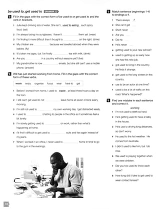 be used to, get used to ld;f!Vi!M·1;fl>
El Fill in the gaps with the correct form of be used to or get used to and the
verb in brackets.
1 Julia kept drinking lots of water. She isn't _JJ..§ed to eating such spicy
food. (eat)
2 I'm always losing my sunglasses. I haven't
3 I'm finding it more difficult than I thought to
them yet. (wear)
on the right. (drive)
4 My children are
babies. (fly)
because we travelled abroad when they were
5 It's taken me ages, but I've finally _ __ tea with milk. (drink)
6 Are you in a country without seasons yet? (live)
7 My grandmother is now
phone. (answer)
emails, but she still can't use a mobile
II Will has just started working from home. Fill in the gaps with the correct
form of these verbs.
waste enjoy organise focus wear have to get
1 Before I worked from home, I used to waste at least three hours a day on
the train.
2 I still can't get used to not
morning.
3 I'm still not used to
leave home at seven o'clock every
my own working day. I get distracted easily.
4 I used to
bit lonely.
chatting to people in the office so I sometimes feel a
5 I'm slowly getting used to
happening at home.
6 I'd find it difficult to get used to
my jeans.
on work, rather than what's
suits and ties again instead of
7 When I worked in an office, I never used to __
to the gym in the evenings.
home in time to go
mMatch sentence beginnings 1-6
to endings a-f.
1 There always f
2 She can't get
3 She'll never
4 Are you
5 Did he
6 He's never
a getting used to your new school?
b used to getting up so early now
she has this new job.
c got used to living in the country.
He finds it strange.
d get used to the long winters in this
country.
e use to be an actor at one time?
f used to be a lot of traffic on this
road. What's happened?
I.I Find one mistake in each sentence
and correct it.
working
1 I'm not used to wefk so hard.
2 He's getting used to have a baby
in the house.
3 He's use to driving long distances,
so don't worry.
4 He used to the hot weather. He
comes from Australia.
5 I didn't used to like him, but I do
now.
6 We used to playing together when
we were children.
7 Did you two used to know each
other?
a How long did it take to get used to
wear contact lenses?
 