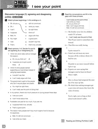 I see your point
Discussion language (1 ): agreeing and disagreeing
politely l;@illa!M;mfjt
D Match phrase beginnings 1-8 to endings a-h.
1 Oh, do you
2 Oh, I
3 I can't
4 I suppose
5 Well, I'm
6 You might
7 I see
a That's
a still not convinced.
b what you mean.
c be right there.
d think so?
e argue with that.
t a good point.
g wouldn't say that.
h that's true, actually.
El Read opinions 1-6. Decide if a and b
are agreeing (A) or disagreeing (0).
1 I think he's done really well as manager
this season.
a Oh, do you think so? D
b I suppose you've got a point
there. A
2 I think it's time people started
supporting our local shops instead of
using big supermarkets.
a I wouldn't say that.
b I can't really argue with that.
3 The government ought to fine people
who don't recycle paper and plastic.
a You might be right there.
b I can't really see the point of doing that!
4 In my opinion, there's too much pressure on young people these days.
a I see your point.
b I don't know about that.
5 Footballers are paid far too much, if you ask me.
a I suppose that's true, actually.
b That's a good point.
6 The reason many people don't buy much organic food is because
it's expensive.
a Well, I'm still not convinced.
b I see what you mean.
El Read the conversations and fill in the
gaps with these phrases.
I can't really see the point of that.
I see what you mean.
Oh, do you think so?
Well, I can't argue with that.
Well, I'm still not convinced.
1 A My brother never lets his children
watch TV at home.
B I can't really see the point of that.
They'll just watch it somewhere else
instead.
2 A That film was really boring.
B
I quite enjoyed it.
3 A I don't eat red meat any more
because all the evidence shows it's
bad for you.
B
I'd prefer to see more research before
I give it up.
4 A Experts are now saying that
teenagers need at least ten hours'
sleep a night.
B
Alex is always bad-tempered the next
day if he stays up late.
5 A We think that making teenagers get
a part-time job means they learn the
value of money.
B
You're right, just as long as their
school work doesn't suffer.
Reading and Writing Portfolio 2 p66
 