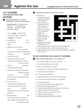 Against the laN Language Summary 3, Student's Book p132
Crime JM@:!llij;tf8•
Criminals and crime verbs
D Complete sentences 1-7 with the
correct pair of crimes and crime verbs.
mugged/mugging burglary/burgled
theft/stolen shoplift/shoplifting
loot/looting smuggle/smuggling
vandalism/vandalise
I was mugged recently. Some
guy took my mobile. I reported the
mugging to the police.
2 If something is
you, report the
police.
from
to the
3 Graffiti is a common kind of
and costs the UK
about £1 billion each year. Graffiti artists
commonly road signs
and public transport.
4 High taxes in Britain in the 18th
century led to a dramatic increase in
. The most common
items to into Britain
were tobacco and alcohol.
5 There are over 30 million instances of
in British stores each
year. If you in the UK
and are caught, you will almost always
be prosecuted.
6 There was a lot of
in New Orleans immediately after
Hurricane Katrina. Even the police
had to fuel from
abandoned cars in order to drive their
police cars.
7 My parents were last
year. The criminals got in through an
open window. It was my parents' first
and they were upset.
El Complete the puzzle with words for criminals.
Someone who ...
1 intentionally damages
property belonging to
other people. (6)
2 takes a person and
holds them prisoner,
often in order to
demand money. (9)
3 takes things or people
to or from a place
illegally. (8)
4 obtains money by
deceiving people. (9)
5 sets fire to things
illegally. (8)
6 illegally enters buildings
and steals things. (7)
7 attacks people, often in the street, to steal something. (6)
8 commits violent crimes, often for political reasons. (9)
9 steals things from shops and homes during a disaster, for example
a riot or war. (6)
Second conditional; alternatives for if IH;U&W!1;1i8•
EJ Match sentence beginnings 1-8 to endings a-h.
1 If someone mugged you and took your keys, h
2 It's very hard to prove a case of arson
3 Even if I was offered a lot of money,
4 As long as you could prove the credit card was stolen,
5 Their parents would be furious
6 If I saw someone shoplifting,
7 Suppose you found out your brother was a burglar,
8 If I found some money in the street, I might keep it,
a I'd never take a bribe.
b you wouldn't be responsible for paying the bill.
c would you tell the police about him?
d if they knew their children had vandalised the phone box.
e assuming I didn't know who had lost it.
t unless the criminal is caught at the scene.
g I might try and tell someone.
h 1
..vould you change the locl<s in your house?
 