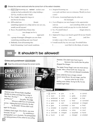 .¥,
..
·e
"•
f• l
..
i:1
f!
!J
Q
r
El Choose the correct word and write the correct form of the verbs in brackets.
1 A you realised (rea lise) your
young son had accidentally left a shop holding a
£25 toy, would you take it back?
B Yes, I might. Imagine/As long as it
(not be) too far away.
2 A If/Provided you (break)
something expensive in a shop a nd no one saw you,
would you tell anyone?
B Never. Provided/Unless I knew they
(not charge) me for it.
3 A you (approach)
a group of teenagers if/imagine you saw them
va ndalisi ng something near your ho use?
B Definitely. Even if/Assuming they
(look) threatening. I can't stand vanda lism.
4 A Imagine/Assuming you (hit) a car in
a car park and there were no witnesses. Would you leave
a note?
B Of course. Assuming/Supposing the other car
(be) damaged.
5 A Even if/Suppose you were hungry in the supermarket
and yol1 (ear) something while you were
walking round, would you pay for it at the checkout?
B Yes. Provided/Unless I (forget) about it,
of course!
6 A Suppose/As long as you heard a good CD at your friend's
house. you (ask) him
to make a copy or buy it yourself?
B I would usually buy my own copy. Provided/Unless
I (ca n) find it in the shops, of course.
It shouldn't be alloVled!
Crime and punishment 11.rtt!:tl!!Jajf•
D Read the article and choose the correct words.
American actor Winona Ryder shoplifted
1 @$5,000 of clothes and bags from a shop in
New York. The shop 3 h
2 a
d h er to court 3 aan t e jury 4 h .
s er guilty. The judge
. Winona to 480 hours of community
4 a
5
; erv1ce - helping the local community. He also a
. her $l 0,000. Winona didn't work 6 a
agarn for five years. 7 a
Coldplay's lead singer, Chris Martin, was more 8 a
fortunate. He was 7 for vandalising a 9 a
photographer's car in Australia. The photographer 10 a
was taking pictures of Chris while he was surfing.
commit
court
However, Chris didn't even have to go to
8
because a few months later the police
dropped the charges.
The rapper Snoop Dogg's case was more serious:
murder. After a three-month trial, Snoop was
9
of the crime and released immediately.
Some celebrities have a longer criminal
record. James Brown, the soul singer, was first
lO to prison when he was 15 for
stealing some clothes. During his life, he was
arrested eight times!
b give c do d convict
b crime c guilty d prison
sentenced b sent c arrested d took
sentenced b found c fined d convicted
gave b sent c sentenced d charged
gave b committed c took d fined
arrested b acquitted c committed d found
guilty b evidence c crime d court
convicted b charged c acquitted d found
found b sent c charged d arrested
 