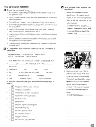 Third conditional H;t!V.!MJ;lf>
El Choose the correct verb forms.
If I would have offer of a lift, I would have/
had got home safely.
2 Would you have/Had you moved here if you would have/had known about
the crime problem?
3 If he hadl'd had a weapon, I hadn't had/wouldn't have tried to stop him.
4 Suppose they had/had been caught you, did you have to/would you have
had to pay a fine?
5 He would of/could have committed the same crime again if the judge
hadn't sentenced/didn't sentence him to prison.
6 Imagine you didn't have/hadn't had your mobile, what had you/would you
have done?
7 If we wouldn't have/hadn't known about his criminal record, we wouldn't
had/might not have suspected him.
8 How much would have you/you have had to pay, if they would have/had
found you guilty?
EJ a Complete the third conditional sentences with the correct form of
these verbs.
not haye/not arrest not attack/shoot take/not refund
go/find not give/acquit get/not become
1 If we hadn't had any evidence, we wouldn't have arrested him.
2 you the company to court if they
your money?
3 Suppose he her, she him?
4 She to prison for a long time if they her guilty.
5 He away with it if we suspicious.
6 If she evidence, the jury him of the murder.
b Read the sentences in 3a again. Are these sentences true {T) or
false (F)?
1 a [£] The police didn't have any evidence.
b D The police arrested him.
2 a D The company gave the money back.
b D You took the company to court.
3 a D He attacked her.
b D She shot him.
4 a D She went to prison for a long time.
b D She was found guilty.
5 a D He didn't get away with it.
b D We became suspicious.
6 a D She gave evidence.
b D He was found guilty of murder.
II Write sentence chains using the third
conditional.
Rachel wasn't well -+ She took a
day off work -+ She was in bed at
midday -+ She heard her neighbour's
alarm -+ She saw the burglars -+ She
called the police
lf_Rq_cheJ had been_well sh_e_
_wouldn't have taken a dfil' off work.
_If shelJagn't taken_g_c;fgy_ off she
wouldn_J have ...
2 Martin didn't have a job -+ Martin
didn't have any money -+ He stole
some food from a supermarket -+
The security guard called the police
-+ Martin had to go to court -+ He
went to prison -+ He met lots of
criminals -+ He became interested
in crime -+ He trained as a police
officer.
If Martin had had a job,
 