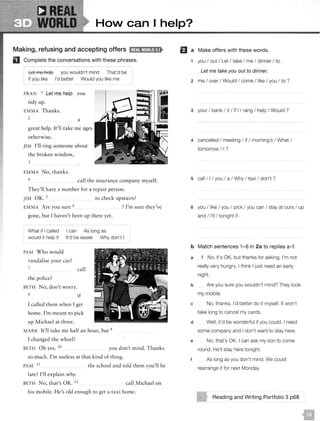 ----• WORLD HoN can I help?
Making, refusing and accepting offers l;lif!il'Uil;l!•F!•
D Complete the conversations with these phrases.
Let me help you wouldn't mind That'd be
if you like I'd better Would you like me
FRAN 1 Let me help you
tidy up.
EMMA Thanks.
2 a
great help. It'll take me ages
otherwise.
JIM I'll ring someone about
the broken w indow,
3
EMMA No, thanks.
4 call the insurance company myself.
They'll have a number for a repair person.
JIM OK. 5 to check upstairs?
EMMA Are you sure 6 ? I'm sure they've
gone, but I haven't been up there yet.
What if I called I can As long as
would it help if It'd be easier Why don't I
PAM Who would
vandalise your car?
7
the police?
BETH No, don't worry.
8
call
if
I ca lled them when I get
home. I'm meant to pick
up M ichael at three.
MA RK It'll take me half an hour, but 9
I changed the wheel?
BETH Oh yes. 10 you don't mind. Thanks
so much. I'm useless at that kind of thing.
PAM 11
the school and told them you'll be
late? I'll explain why.
BETH No, that's OK. 12 call Michael on
his mobile. He's old enough to get a taxi home.
fJ a Make offers with these words.
1 you I out I Let I take I me I dinner I to .
Let me take you out to dinner.
2 me I over I Would I come I like I you I to ?
3 your I bank I it I if I I rang I help I Would ?
4 cancelled I meeting I if I morning's I What I
tomorrow I I ?
5 call I I I you I a I Why I taxi I don't ?
6 you I like I you I pick I you can I stay at ours I up
and I I'll I tonight if .
b Match sentences 1-6 in 2a to replies a-f.
a
b
1 No, it's OK, but thanks for asking. I'm not
really very hungry. I think I just need an early
night.
Are you sure you wouldn't mind? They took
my mobile.
c No, thanks. I'd better do it myself. It won't
take long to cancel my cards.
d Well, it'd be wonderful if you could. I need
some company and I don't want to stay here.
e No, that's OK. I can ask my son to come
round. He'll stay here tonight.
t As long as you don't mind. We could
rearrange it for next Monday.
Reading and Writing Portfolio 3 p68
 