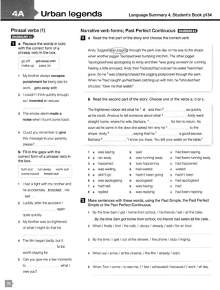 Urban legends Language Summary 4, Student's Book p134
Phrasal verbs (1)
D a Replace the words in bold
with the correct form of a
phrasal verb in the box.
go off get away with
make up pass on
1 My brother always escapes
punishment for being late for
work. gets away with
2 I couldn't think quickly enough,
so I invented an excuse.
3 The smoke alarm made a
noise when I burnt some toast.
4 Could you remember to give
this message to your parents,
please? _
b Fill in the gaps with the
correct form of a phrasal verb in
the box.
turn out run away work out
come round l<nocl< out
1 I had a fight with my brother and
he accidentally _}mocked me
_QUt .
2 Luckily, after the accident I
again
quite quickly.
3 My brother was so frightened
of what I might do that he
4 The film began badly, but it
to be
worth staying for.
5 Can you give me a few moments
to ___ what I
owe you?
Narrative verb forms; Past Perfect Continuous IH;tM!iHJ;tS•
El a Read the first part of the story and choose the correct verb.
Andy through the park one day on his way to the shops
when another jogger 2bumpedl't'as bumping into him. The other jogger
3apologised!was apologising to Andy and then 4
was going on/went on running.
Feeling a little annoyed, Andy then 5noticedlhad noticed his wallet 6wentlhad
gone. So he 7 was chasing/chased the jogging pickpocket through the park.
When he 8had caught up/had been catching up with him, he 9shouted/had
shouted, "Give me that wallet!"
b Read the second part of the story. Choose one of the verbs a, b or c.
The frightened robber did what he 1 b and then 2
as he could. Anxious to tell someone about what 3
straight home, where his wife, Barbara, 4
__ as quickly
, Andy went
for him to return. As
soon as he came in the door she asked him why he 5 __ to the
shops. Andy 6 , saying that he 7 a good excuse.
Barbara 8 , "I know you have. You left your wallet on the table."
1 a was saying b said c had been saying
2 a ran away b was running away c had been running away
3 a happened b was happening c had happened
4 a was waiting b had waited c waited
5 a didn't go b hadn't been going c hadn't been
6 a was apologising b apologised c had apologised
7 a had had b was having c had
8 a replied b was replying c had been replying
El Make sentences with these words, using the Past Simple, the Past Perfect
Simple or the Past Perfect Continuous.
1 By the time Sam I get I home from school, I his friends I eat I all the cake.
By the time Sam got home from school, his had_eaten all the cake._
2 When I finally I find I the cafe, I Jacqui I already I wait I for an hour.
3 By the time I / get I out of the shower, I the phone I stop I ringing.
4 When we I arrive I at the cinema, I the film I already I start.
5 When Tom I come I to see me, I / feel I exhausted I because I / work I all day.
 