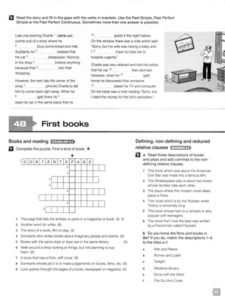 II Read the story and fill in the gaps with the verbs in brackets. Use the Past Simple, Past Perfect
Simple or the Past Perfect Continuous. Sometimes more than one answer is possible.
Late one evening Charlie 1 c;arn_e_q_yt_
(come out) of a shop where he
2 (buy) some bread and milk.
Suddenly he 3 (realise) that
his car 4
in the shop 5_
(disappear). Nobody
(notice) anything
(do) theirbecause they 6_ __
shopping.
However, the next day the owner of the
shop 7 (phone) Charlie to tell
him to come back right away. When he
a (get) there he 9
(see) his car in the same place that he
First books
Books and reading tNi!l1:lll!j;lf>
D Complete the puzzle. Find a kind of book. •
•
10 _ (park) it the night before.
On the window there was a note which said
"Sorry, but my wife was having a baby and
111 (have to) take her to
hospital urgently."
Charlie was very relieved and told the police
that his car 12 (be) returned.
However, when he 13
(get)
home he discovered that someone
1
4
(steal) his TV and computer.
On the table was a note reading "Sorry, but
I need the money for the kid's education."
Defining, non-defining and reduced
relative clauses lil;t1Mtt!1;tf>
[cJo1NITIEN T s p A G E
El a Read these descriptions of books
and plays and add commas to the non-
defining relative clauses.
2
l J
3
4
J
5
6
I J
7 [ I
8
9 r
I I
1 The page that lists the articles or parts in a magazine or book. (8, 4)
2 Another word for writer. (6)
3 The story of a book, film or play. (4)
4 Someone who writes books about imaginar:y peopli: and events. (8)
5 Books with the same style or topic are in the same literary . (5)
6 Walk around a shop looking at things, but not planning to buy
them. (6)
7 A book that has a thick, stiff cover. (8)
a Someone whose job it is to make judgements on books, films, etc. (6)
9 Look quickly through the pages of a book, newspaper or magazine. (5)
1 This book which was about the American
Civil War was made into a famous film.
2 This Shakespeare play is about two lovers
whose families hate each other.
3 The place where this modern novel takes
place is Paris.
4 This novel which is by the Russian writer
Tolstoy is extremely long.
5 This book whose hero is a vampire is very
popular with teenagers.
6 The novel that I love the best was written
by a Frenchman called Flaubert.
b Do you know the films and books in
2a? If you do, match the descriptions 1- 6
to the titles a-f.
a War and Peace
b Romeo and Juliet
c Twilight
d Madame Bovary
e Gone with the Wind
f The Da Vinci Code
 
