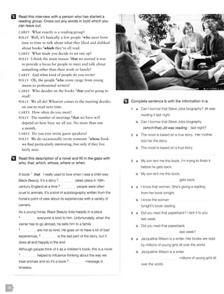 EJ Read this interview with a person who has started a
reading group. Cross out any words in bold which you
can leave out.
CAREY What exactly is a reading group?
POLLY Well, it's basically a few people 1who meet from
time to time to talk about what they liked and disliked
about books 2»Yhich they've all read.
CAREY What made you decide to set one up?
POLLY I think the main reason 3that we started it was
to provide a focus for people to meet and talk about
something other than their work or family!
CA REY And what kind of people do you invite?
POLLY Oh, the people 4who come range from young
mums to professional writers!
CAREY Who decides on the books 5that you're going to
read?
POLLY We all do! Whoever comes to the meeting decides
on one to read next ti me.
CA REY How often do you meet?
POLLY The number of meetings 6that we have will
depend on how busy we all are. No more than one
a month.
CAREY Do you ever invite guest speakers?
POLLY We do occasionally invite someone 7whose book
we find particularly interesting, but only if they live
fairly near.
II Read this description of a novel and fill in the gaps with
who, that, which, whose, where or when.
A book 1 that I really used to love when I was a child was
Black Beauty. It's a story 2 takes place in 19th-
century England at a time 3 people were often
cruel to animals. It's a kind of autobiography written from the
horse's point of view about its experiences with a variety of
owners.
As a young horse, Black Beauty lives happily in a place
4 everyone is kind to him. Unfortunately, when the
owner has to go abroad, he sells him to a family
5 are not so kind. He goes on to have a lot of bad
experiences, 6 is the sad part of the story, but it
does all end happily in the end.
Although people think of it as a children's book, this is a novel
7 helped to influence thinking about the way we
treat animals and so it's a book 8
timeless.
message is
liJ Complete sentence b with the information in a.
1 a Can I borrow that Steve Jobs biography? Jill was
reading it last night.
b Can I borrow that Steve Jobs biography
(which/that) Jill was reading last night?
2 a The novel is based on a true story. Her mother
told her the story.
b The novel is based on a true story
3 a My son lent me this book. I'm trying to finish it
before he gets back.
b My son lent me this book,
gets back.
4 a I know that woman. She's giving a reading
from her book tonight.
b I know the woman
tonight's book reading.
5 a Did you read that paperback? I lent it to you
last week.
b Did you read that paperback
last week?
6 a Jacqueline Wilson is a writer. Her books are read
by millions of young girls all over the world.
b Jacqueline Wilson is a writer
millions of young girls all
over the world.
 
