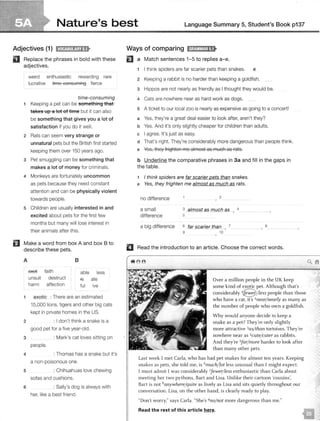 Nature's best Language Summary 5, Student's Book p137
Adjectives (1) i!Nij:lil!J;i'lj•
II Replace the phrases in bold with these
adjectives.
weird enthusiastic rewarding rare
lucrative time consuming fierce
time-consuming
1 Keeping a pet can be something that
takes up a lot of time but it can also
be something that gives you a lot of
satisfaction if you do it well.
2 Rats can seem very strange or
unnatural pets but the British first started
keeping them over 150 years ago.
3 Pet smuggling can be something that
makes a lot of money for criminals.
4 Monkeys are fortunately uncommon
as pets because they need constant
attention and can be physically violent
towards people.
5 Children are usually interested in and
excited about pets for the first few
months but many will lose interest in
their animals after this.
fJ Make a word from box A and box B to
describe these pets.
A 8
ffiEet faith able less
unsuit destruct ie ate
harm affection ful ive
1 exotic : There are an estimated
15,000 lions, tigers and other big cats
kept in private homes in the US.
2 : I don't think a snake is a
good pet for a five year-old.
3 : Mark's cat loves sitting on
4
people.
: Thomas has a snake but it's
a non-poisonous one.
5 : Chihuahuas love chewing
sofas and cushions.
6 : Sally's dog is always with
her, like a best friend.
Ways of comparing ld;!Jt,!MJ;t"I•
EJ a Match sentences 1-5 to replies a-e.
1 I think spiders are far scarier pets than snakes. e
2 Keeping a rabbit is no harder than keeping a goldfish.
3 Hippos are not nearly as friendly as I thought they would be.
4 Cats are nowhere near as hard work as dogs.
5 A ticket to our local zoo is nearly as expensive as going to a concert!
a Yes, they're a great deal easier to look after, aren't they?
b Yes. And it's only slightly cheaper for children than adults.
c I agree. It's just as easy.
d That's right. They're considerably more dangerous than people think.
e Yes, they frighten me almost as much as rats.
b Underline the comparat ive phrases in 3a and fill in the gaps in
the table.
I think spiders are far scarier pets than snakes.
e Yes, they frighten me almost as much as rats.
no difference
a small
difference
2
3 almost as much as 4
- '
5
a big difference 6 far $Carier than , 7 8
9 10
II Read the introduction to an article. Choose the correct w ords.
Over a million people in the UK keep
some kind of exotic pet. Although that's
considerably 18/ Less people than those
who have a cat, it's 2
near/ nearly as many as
the number of people who own a goldfish.
Why would anyone decide to keep a
snake as a pet? They're only slightly
more attractive 3as/ than tortoises. They're
nowhere near as 4cute/cuter as rabbits.
And they're Sfar/ more harder to look after
than many other pets.
Last week 1 met Carla, who has had pet snakes for almost ten years. Keeping
snakes as pets, she told me, is 6
much/ lot less unusual than I might expect.
1 must admit I was considerably ?fewer/ less enthusiastic than Carla about
meeting her two pythons, Bart and Lisa. Unlike their cartoon 'cousins',
Bart is not 8anywhere/quite as lively as Lisa and sits quietly throughout our
conversation. Lisa, on the other hand, is clearly ready to play.
"Don't worry," says Carla. "She's 9no/ not more dangerous than me."
Read the rest of this article here.
unsuitable
affectionate
harmless
destructive
faithful
enthusiastic
ﬁerce
rare
lucrative
weird
rewarding
c
d
a
b
 