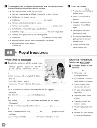 II Complete sentence b so it has the same meaning as a. You can use between
three and five words, including the word in brackets.
1 a Cats are much easier to look after than dogs.
b Cats are nowhere near as difficult to look after as dogs. (nowhere)
2 a Goldfish are a lot cheaper than koi.
b Goldfish are
3 a Tortoises are far less interesting than snakes.
b Tortoises aren't anywhere
koi. (nearly)
4 a Butterflies have considerably larger wings than bees.
snakes. (near)
b Butterflies' wings than bees' wings. (deal)
s a Tortoises aren't quite as easy to look after as goldfish.
b Goldfish are look after than tortoises. (little)
6 a Many people think dolphins are no more intelligent than whales.
b Many people think whales are just
dolphins. (as)
Royal treasures
Phrasal verbs (2) tM@:ll!ij;Jf>
D Complete the sentences with the phrasal verbs.
1
cheer up
put out
go ahead
pass by
packed out fit in with
catch up on talk into
DEBBIE Come our with us tonight. It'll cheer
you up .
CLARE No, I'm fine. I want to
some work. I'm really behind at the moment.
2
RUTH Martin says he wants to come on holiday but he's happy to ___
our plans.
PAUL OK. I'll
3
and book the flights then.
MAX I often
Wednesday?
your house on the way home. Are you busy on
PAT It'd be lovely to see you but I don't want to
4
SIMON I can't believe I let Sally
on Friday.
you
me going to Windsor
ALEX You're mad! It'll be with families at this time of year.
mCorrect the mistakes.
halfas
1 An adult shark is as half big as
an adult whale.
2 Rabbit's fur is as softer as
feathers.
3 There are thousands more
leopards in the world that
tigers.
4 Bee stings are a lot painful
than mosquito bites.
5 The number of wild tigers is
getting smaller and smaller
than each year.
6 Spiders are farther more
frightening than ants.
Future verb forms; Future
Continuous IH;fM!MJ;tf>
Correct the mistake in each
sentence.
to
1 We're going " visit
Buckingham Palace.
2 If you need me, I'll have be
sitting outside in the garden.
3 They're comeing to lay a
new lawn this afternoon.
4 I'm going to buying some
fresh herbs.
5 The castle doesn't opens
until ten.
6 The pollen probably will
make me sneeze.
7 I'll watering the plants if you
like.
8 I imagine we'll been working
in the garden all weekend.
not nearly as expensive as
as near as intersting
are a great deal larger
a little easier
as intelligent as
 