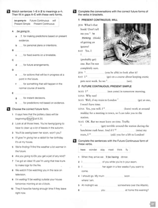 El Match sentences 1-8 in 2 to meanings a-h.
Then fill in gaps A-E with these verb forms.
be going to Future Continuous will
Present Simple Present Continuous
A be going to
a 1 for making predictions based on present
evidence.
b for personal plans or intentions.
B
c for fixed events on a timetable.
c
d for future arrangements.
D
e for actions that will be in progress at a
point in the future.
f for something that will happen in the
normal course of events.
E
g for instant decisions.
h for predictions not based on evidence.
II Choose the correct future form.
1 It says here that the pottery class will be
beginningl@at 6.30.
2 Look at all those trees. You're having/going to
have to clear up a lot of leaves in the autumn.
3 You'// be seeing/seen her soon, won't you?
4 I'// give/'m giving her a rabbit for her birthday.
It's at my house.
5 We're finding/'// find the weather a lot warmer in
the future.
6 Are you going to/Do you get a pet of any kind?
7 I've got an idea! I'// usel 'm using that tree trunk
to make logs for the fire.
8 We watch/'// be watching you in the race on
television.
9 I'm waiting/'// be waiting outside your house
tomorrow morning at six o'clock.
10 They'll have/be having enough time if they leave
right now.
II Complete the conversations with the correct future forms of
the verbs in brackets.
m
1 PRESENT CONTINUOUS; WILL
JESS What's that
book? Don't tell
me you 1
're
thinking (think)
of getting an
iguana!
RAY Yes. I
2
(probably get)
one. But I 'm not
completely sure.
(you be able) to look after it?JESS 3
RAY 1 4 (go) on a course about keeping exotic
pets next week. So we 5 (see).
2 FUTURE CONTINUOUS; PRESENT SIMPLE
MAX I 6 (not come) in tomorrow morning.
LENA Why not?
MAX Well, if my train to London 7
(go) at one,
I won't have time.
LENA Yes, you will. I 8 (leave) work at around
midday for a meeting in town, so I can take you to the
station.
MAX OK. But we must leave on time. Traffic
9
(get) terrible around the station during the
lunchtime rush hour. And if I 10
(miss) my
train I 11
'
(ask) you for a lift to London!
Complete the sentences with the Future Continuous form of
these verbs.
A-aYe wonder stay meet think fly
1 When they arrive we 'II be having dinner.
2 of you while you're in your exam.
3 her again in a few weeks if you want to
come.
4 I should go. My mum
where I am.
5 At midnight we
6 you
soon
somewhere over the Atlantic.
at home this evening?
4
present simple
5
pres cont
fut cont
3
8
2
will
7
6
 