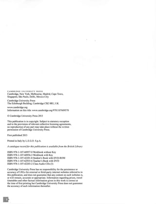 CAMBRIDGE UNIVERSITY PRESS
Cambridge, New York, Melbourne, Madrid, Cape Town,
Singapore, Sao Paulo, Delhi, Mexico City
Cambridge University Press
The Edinburgh Building, Cambridge CB2 8RU, UK
www.cambridge.org
Information on this title: www.cambridge.org/978 l l07609570
© Cambridge University Press 2013
This publication is in copyright. Subject to statutory exception
and to the provisions of relevant collective licensing agreements,
no reproduction ofany part may take place without the written
permission ofCambridge University Press.
First published 2013
Printed in Italy by L.E.G.O. S.p.A.
A catalogue record/or this publication is availablefrom the British Library
ISBN 978-1-107-60957-0 Workbook without Key
ISBN 978-1-107-60956-3 Workbook with Key
ISBN 978-1-107-42201-8 Student's Book with DVD-ROM
ISBN 978-1-107-62935-6 Teacher's Book with DVD
ISBN 978-1-107-42203-2 Class Audio CDs (3)
Cambridge University Press has no responsibility for the persistence or
accuracy of URLs for external or third-party internet websites referred to in
this publication, and does not guarantee that any content on such websites is,
or will remain, accurate or appropriate. Information regarding prices, travel
timetables and other factual information given in this work is correct at
the time offirst printing but Cambridge University Press does not guarantee
the accuracy ofsuch information thereafter.
 