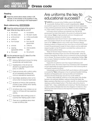Dress code
Reading
Read the article about dress codes in UK
schools. Is the answer to the question in the
title yes or no, according to the headmaster?
Back referencing 11MQJ:!ll!j;£1i!<•
fJ Read the article and look at the words in
bold. What do they refer to, a or b?
1 a the school b its students
2 a the dress code b the exam results
3 a at the school b in the countryside
4 a uniforms b beliefs
5 a from Europe b from the UK
government
6 a schools b uniforms
7 a wearing b what students
appropriate clothes wear
8 a the pupils' b the school's
EJ Are the sentences true (T), false (F) or the
article doesn't say (OS)?
1 [£] Anthony Gell school is known for doing
exceptionally well academically.
2 D Headteachers in the UK are not
allowed to go against government
policy on uniforms.
3 D Pupils at schools with a uniform policy
do not necessarily all achieve the
minimum educational requirements.
4 D David Baker abolished uniform at his
school when he became headmaster.
5 D Students at Anthony Gell sometimes
choose to wear clothes which identify
them with that school.
6 D At Anthony Gell, richer children do not
make fun of those with less expensive
clothes.
7 D David Baker rates clothing as less of
a priority than helping pupils to
8 D There are no guidelines about what
to wear at Anthony Gell.
Are uniforms the key to
countryside. Anthony Gell is a small comprehensive, 1which
successfully supports its students and involves the local community.
It also achieves good exam results, but 2
that's not what makes it stand
out. What makes it distinctive is that there is no dress code 3there.
In Europe, school uniforms are relatively rare. Yet the UK
government has had a firm belief in the power of uniforms for years
now, linking 4them to high standards and strict discipline and
advocating zero-tolerance of untidy dress.
Headteachers have found it hard to resist Ssuch pressure. Over
90% of secondary schools are now thought to insist on uniforms and
most of the 6others enforce a strict dress code. However, despite
dressing students in blazers and ties, more than 40 schools still failed
to reach the government's target for basic subjects, and an eight-year
research project in the US recently concluded that uniforms do not
make schools perform better.
When he became head of Anthony Gell, a non-uniform school,
David Baker was aware of how this issue divided people - even the
students themselves. But after doing an extensive survey, he decided
not to change. "As long as students come in appropriate clothes, 7this
isn't an issue. I believe in treating children as individuals, with rights
and responsibilities."
Supporters of uniforms insist they improve behaviour and
community spirit. Yet recent inspections of Anthony Gell commented
on how responsible the pupils appeared and on their obvious pride in
and loyalty towards the school.
Interestingly, proof of Anthony Gell's good relations with its pupils
is revealed by 8their willingness to buy its optional branded clothing.
Students are frequently seen wearing hoodies and sweatshirts
adorned with the school logo around town at the weekend.
Another claim made for uniforms is that they paper over divides
between rich and poor children, making bullying less likely. But
Baker maintains that this is not a problem specific to schools and that
wearing a uniform doesn't solve it. The dress code at his school is
simple: "3Cs - clean, comfortable and covered up." And the absence of
a school uniform liberates him from the obligation to enforce it, thus
allowing more time to focus on the important business of teaching
and learning.
 