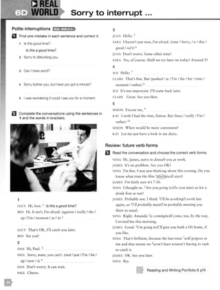 DREAL
WORLD Sorry to interrupt ...
Polite interruptions l;lif!1fw1;!!1l•!t
D Find one mistake in each sentence and correct it.
1 Is this good time?
Is this a good time?
2 Sorry to disturbing you.
3 Can I have word?
4 Sorry bother you, but have you got a minute?
s I was wondering if could I see you for a moment.
EJ Complete the conversations using the sentences in
1 and the words in brackets.
1
LUCY Hi, love. 1 /s this a good time?
BEN Hi. It isn't, I'm afraid. (against I really I the I
up I I'm I moment I at I it) 2
LUCY That's OK, I'll catch you later.
BEN See you!
2
DAN Hi, Paul. 3
PAUL Sorry, mate, you can't. (tied I just I I'm I bit I
up I now I a) 4
DAN Don't worry. It can wait.
PAUL Cheers.
3
JUA Hello. 5
SARA I haven't just now, I'm afraid. (time I Sorry, I a I this I
good I isn't) 6
JUA pon't worry. Some other time?
SARA Yes, of course. Shall we try later on today? Around 5?
4
SUE Hello. 7
CLA RE That's fine. But (pushed I at I I'm I the I for I time I
moment I rather) 8
SUE It's not important. I'll come back later.
CLARE Great. See you then.
5
SIMON Excuse me, 9
KAY I w ish I had the time, Simon. But (busy I really I I'm I
rather) 10
SIMON When would be more convenient?
KAY Let me just have a look in my diary.
Review: future verb forms
EJ Read the conversation and choose the correct verb forms.
INA Hi, James, sorry to disturb you at work.
JAMES It's no problem. Are you OK?
N INA I'm fine. I was just thinking about this evening. Do you
know what time the film 1€]}>/will start?
JAMES l'm fa irly sure it's 7.30.
N INA I thought so. 2
Are you going to/Do you meet us for a
drink first or not?
JAMES Probably not. I think 3I'll be working/I work late
again, so 4 I'll probably meet/I'm probably meeting you
there as usual.
N INA Right. Amanda 5is coming/will come, too, by the way.
I invited her this morning.
JAMES Good. 6I'm going to/I'll give you both a lift home, if
you like.
I A T hat's brilliant, because the last train 7
will go/goes at
ten and that means we 8won't have to/aren't having to rush
to catch it.
JAMES OK. See you later.
NINA Bye.
Reading and Writing Portfolio 6 p74
 