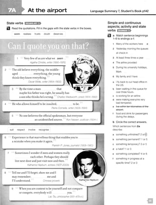 At the airport Language Summary 7, Student's Book p142
2
4
6
State verbs 11MQJ:11!ij;W•
D Read the quotations. Fill in the gaps with the state verbs in the boxes.
7
seem realises trusts doubt deserves
Very few ofus are what we seem .
Agatha Christie, writer (1890- 1976)
The old believe everything, the middle-
aged everything, the young
think they know everything.
Oscar Wilde, writer (1854-1900)
3 By the time a man that
maybe his father was right, he usually has
a sonwho thinks he's wrong.
He who allows himself to be insulted, to be.
Pierre Corneille, writer (1606-1684)
5 No one believes the official spokesman, but everyone
an unidentified source. Ron Nessen, politician (1934-)
suit respect involve recognise
Experience is that marvellous thing that enables you to
a mistake when you make it again.
Franklin P Jones, journalist {1908-1980)
Sometimes I wonder if men and women really
each other. Perhaps they should
live next door and just visit now and then.
Katharine Hepburn, actress (1907-2003)-
8 Tell me and I'll forget; show me and I
may remember;
I'll understand.
meand
Chinese proverb
9 When you are content to be yourself and not compare
or compete, everybody will you.
Lao Tzu, philosopher (551-479 ac)
Simple and continuous
aspects; activity and state
El a Match sentence beginnings
1-6 to endings a-f.
1 Many of the workers here e
2 Yesterday morning the queues
at check-in
3 At least three times a year
4 The airline provided
5 During his university holidays,
Mark
6 My family and I have
a I fly back to our head office in
the US.
b been waiting in this queue for
over three hours.
c is working for an airline.
d were making everyone very
bad-tempered.
e live within ten kilometres of the
airport.
t food and drink for passengers
during the delays.
b Circle the correct answers.
Which sentences from 2a
describe:
a something unfinished? 2 or@
b something permanent? 1 or 5
c something temporary? 3 or 5
d a habit? 1 or 3
e something completed? 4 or 6
f something in progress at a
specific time? 2 or 3
 
