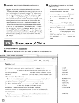 El Read about Wayne's job. Choose the correct verb form. llJ Fill in the gaps with the correct form of the
verbs in brackets.
I work for an airline as a Customer Service Agent. That means I
1
@/am looking after passengers from the moment they arrive at
the check-in desk until they board the plane. I 2dol 've been doing
this job since I left school, but the stress 3starts/is starting to get
me down. This morning I 4do/'m doing check-in. Generally, I
5have tol'm having to check people's tickets and passports. It can
be a nightmare! Last week, I dealt with a businesswoman who
6f/ew/was flying to Dubai to give a speech at a conference. She
7had brought/had been bringing her daughter's passport instead
of hers! By the time her passport 8arrived/was arriving - in a taxi -
her flight had left. I 9think/'m thinking about applying to be a flight
attendant. 11°'ve talked/was talking to a few the other day and they
11seemed/were seeming so positive about what they do every day.
I 12suspect/'m suspecting you need a lot of patience to do their
job, though!
Shovvpiece of China
Business and trade 11t?llJ:ill!!MH>
1 I 'm seeing the doctor tomorrow. I have
an appointment at ten. (see, have)
2 you the queues
at the airport on the news last night?
_____ of cancelling my flight. (see,
think)
3 Toby very strangely today.
you ··- we should- -
call the vet? (behave, think)
4 this mobile for over three years
so I ___ of changing it. (have, think)
5 I didn't even say 'hello' when I ·-- __________
him yesterday. I _ _ a bad day. (see,
have)
D Change the word at the end of each line to complete the encyclopaedia entry.
8 Glt) ( e www.freepedia.com/capitalism c)
Read Edit View history
Capitalism
CAPITALISM is an economic system in which money is 1 invested in the
2 of goods and services which are then sold for profit. Since the
17th century, capitalist 3 _ have been common in Western Europe.
After the 4 Revolution, capitalism spread outside Europe to many
other economies all over the world.
There are many criticisms of the system. 5_ ____ make much more
money than the workers who actually 6 ____ the items.
The system leads to an unfair 7 _ _ of wealth - with the
B _ _ of large gaps between the rich and the poor.
Furthermore, it needs constant economic growth and, therefore, 9_ _ __
claim that capitalism will one day be responsible for using the last of the world's
natural resources.
Many 10 ___ , however, point out that capitalist countries have a
higher than average income and life expectancy.
INVEST
PRODUCT
ECONOMY
INDUSTRY
MANUFACTURE
PRODUCT
DISTRIBUTE
DEVELOP
ENVIRONMENT
ECONOMY
 