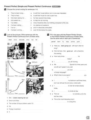Present Perfect Simple and Present Perfect Continuous ld;OM@i;U>
El Choose the correct ending for sentences 1- 8.
1 They've been trying ... a to sell their house before, but no one was interested.
2 They've tried .. . b to sell their house for over a year now.
3 He's been asking me ... c for help several times today.
4 He's asked me ... d to help him all morning.
5 I've visited ... e many industrial cities, but nothing compares to this one.
6 I've been visiting ... f my relatives all weekend.
7 I've run .. . g and I'm absolutely exhausted.
8 I've been running ... h over 30 kilometres this week.
EJ Look at the pictures. Write sentences with the
Present Perfect Continuous form of these verbs.
II Fill in the gaps with the Present Perfect Simple
or the Present Perfect Continuous of these verbs.
Use the same verb in each pair of sentences.
eleaA snow decorate drive rise fall
2 m2000 6.00 a.m.
go out learn try reply phone paint
1 a Have you been going out with each other for
long?
b He's not here. He's gone out with a friend for
the evening.
2 a How many times he
today?
b you all morning.
..c:
.B Spanish for three years and3 a We
c:
..c:
ll
::J
0
::r:: ' ....._____ Time ----
She 's been cleaning her car.
2 Simon and Ailsa
3 The number of hours children watch TV
4 He
s Foreign investment
6 It
we still can't speak it very well.
b you ever
a foreign language?
4 a What's that on your jeans?
?
you
b my bedroom wall three times,
but I can still see the old colour underneath.
5 a to over ten emails already
today.
b to emails all day.
6 a That car to overtake us for the
last few miles.
b This is the most interesting food I
in a long time.
 