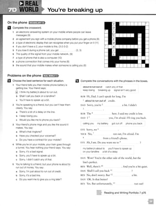 You're breaking up
On the phone IW@:il!!j;M•
D Complete the crossword.
1 an electronic answering system on your mobile where people can leave
messages (9)
2 an agreement you sign with a mobile phone company before you get a phone (8)
3 a type of electronic display that can recognise when you put your finger on it {11)
4 If you don't have a 2, your mobile is this. (3-2-3-2)
5 If you lose 6 during a phone call, you get _ . (3, 3)
6 The quality of the signal from your mobile network. (9)
7 a type of phone that is also a computer (10)
8 a phone connection that comes into your home (8)
9 the sound that your mobile makes when someone is calling you (8)
Problems on the phone 1;1£11'M;l!•IJ..
El Choose the best sentence for each situation.
1 Your friend tells you their mobile phone battery is
getting low. Your friend says:
@I think my battery's about to run out.
b Shall I call you back on a landline?
c You'll have to speak up a bit.
2 You're speaking to a friend, but you can't hear them
clearly. You say:
a There's a bit of a delay on the line.
b I keep losing you.
c Would you like me to phone you back?
3 Your friend's phone rings and you like the sound it
makes. You say:
a What's that ringtone?
b Have you checked your voicemail?
c Do you have a contract for your mobile?
4 While you're on your mobile, your train goes through
a tunnel. You hear nothing your friend says. You say:
a Sorry, it's a bad signal.
b Sorry, you'll have to speak up a bit.
c Sorry, I didn't catch any of that.
5 You're talking to a friend, but your phone is about !O
run out of money. You say:
a Sorry, I'm just about to run out of credit.
b Sorry, it's a bad line.
c Do you want me to give you a ring later?
EJ Complete the conversations with the phrases in the boxes.
about to run out of catch any of that
keep losing breaking up signal isn't very good
ROB Hi, Dad. I can't speak for long. I'm
1
about to run out of credit.
DAD Sorry, you're 2
3
a bit. I didn't
ROB The 4
DAD I 5
here. I said my credit is low.
you, I'm afraid. I'll ring you back.
calling you my battery got cut off phone you back
EVE Sorry, we 6
NICK No, 7
8
ran out, I'm afraid. I'm
from a friend's phone.
EVE Ah, I see. Do you want me to 9
my battery's about to you'll have to speak up
on your landline a bit of a delay
)
DAN Wow! You're the other side of the world, but the
line's perfect.
BEN Well, there's 10
DAN Shall I call you back 11
BEN No, don't worry. Bur 12
DAN OK. Is that better?
BEN Yes. Bur unfortunately, I3
. And you're a bit quiet.
)
a bit.
run our!
Reading and Writing Portfolio 7 p76
 