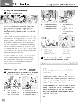 I'm broke
Dealing with money fMffj:il1ijiij:!t
D Choose the correct words.
Going through university is a huge financial challenge, with
students increasingly getting part-time jobs to get them
through their years of study. We asked four students at
Birmingham University what they would do if they won a lot
of money.
Jane, a first-year economics student, said, "I'd put most of my
winnings into a account so I could get a high
interest 2rate!rating. Then I'd save up to go on holiday. I'd love
to visit Australia." Her friend Claudia, who studies chemistry,
was keen to 3investlrepay the 4/oan/credit on her car before
she did anything else so that she could stop worrying about
how she would pay for it. Then, she added, "I'd spend the rest
5forlon my family for once because I'm always borrowing from
them when I'm short 6from/of money."
Law student Rob told us, "It would be lovely to pay 7money!
cash for something instead of always buying 8in/on credit."
And Jason, in his final year of a computer science degree,
said "If I were well 9offlin, the first thing I'd do is to invest
money 10
on/in an online business."
Wishes (1 ): I hope ...; It's time ... ldiOM&Mil:!t
B Look at the pictures and choose the correct sentences.
Sometimes more than one answer is correct.
1 a I wish you came.
b I wish you would come.
c I wish you could come.
2 a If only I was well off.
b If only I would be well off.
c If only I were well off.
Language Summary 8, Student's Book p145
3 a I hope she arrives soon. 4 a If only I didn't have to
b I hope she'll arrive soon. get up.
c I hope she arrived soon.
s a It's time you go.
b It's time to go.
c It's time you would go.
b If only I don't have to
get up.
c If only I wouldn't have
to get up.
6 a I wish he stopped.
b I wish he stop.
c I wish he'd stop.
EJ Find six mistakes in this email and correct them.
Sometimes more than one answer is correct.
8 e
Hi Jo,
I've been at college a month now, but it feels like I've been
here all my life!
had
Hard work, but I'm enjoying it. I just wish I fiave more money.
I always seem to be overdrawn. At the moment I'm broke, but
luckily it's nearly time for my parents sending me my monthly
cheque. If only they send one every week!
Anyway, how are you? How's the new job? I wish you be here
instead. It would be much more fun! If only there was a direct
train service, you could come down more often. Anyway, it's
about time I do some work. I haven't done any for two days.
I hope you'd email me soon.
Suzx
 