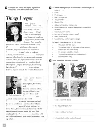 f] Complete the article about past regrets with
the correct form of the verbs in the boxes.
Things I regret
Wendy Miller, actress
fla>ve give up
not listen know wait
I was an only child and I
always wished I 1 'd had
a sister or brother to play
with. My parents bought me
a puppy instead, but it wasn't
the same! T hen soon after
I left dram a school I married my husband. I wish
I 2 a bit longer - he was a ski
instructor, 20 years older than me, and I should
3 it wasn't going to work out.
Actually, I should never 4 singing and
dancing, either. I used to love appearing in musicals
at drama school, but my tutor encouraged me to do
more serious acting instead, so I joined the Royal
Shakespeare Company. I do enjoy it, but thinking
back, I wish I 5 to her and just
followed my own instinct . But we all make mistakes!
Bill Flack, businessman
work spend become
take learn
Looking back, I definitely
wish I 6
harder at science at school,
because, although I like
my job, I should really
7 a vet.
Animals are my passion. I also wish I
8 to play the saxophone at school.
I'd love to have been in a jazz band. I should also
9 a year off before university to
t ravel abroad, because I think that's a really valuable
experience that I missed out on. But more than
anything, I wish I IO more time with
my children when they were young, because they grow
up so fast .
II a Match the beginnings of sentences 1-6 to endings a-f.
I wish I'd c
2 I wish I
3 It's time you
4 Don't you wish you
5 They shouldn't
6 Shouldn't he
a EJid about finding a job.
b have offered to pay back the deposit he borrowed from
Amanda?
c known you were broke.
d had paid off your loan straight away?
e didn't have to work.
f have taken out such a huge mortgage.
b Match these sentences to 1- 6 in 4a.
a
b
c
d
e
f
They can't afford to pay it.
You've been living off your parents long enough.
I'd have lent you some money.
I'm sure she would like it back.
You must be paying so much interest on it.
I'd love to retire early.
Write sentences about the pictures.
D
1 I wish I I learn I to dance
2 You shouldn't I park I here
3 I wish I I not buy I so much
4 I should I look I at the weather forecast
 