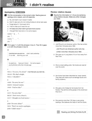 WORLD I didn't realise
Apologising
D Put the conversation in the correct order. Sasha gives an
apology and a reason, and Jill responds.
a No, she hadn't, but it doesn't matter.
b And I'm also sorry for not inviting Andrea to dinner last week.
c Forget about it. I borrowed Jim's.
d I had no idea you'd need the car.
e I'm really sorry that I didn't get bacl< home sooner.
t I thought Pam had done it, for some reason.
SASHA 1 e 2
I
JILL 3
SASHA 4
JILL 6
5
E1 Fill in gaps 1-4 with the phrases in box A. Then fill in gaps
a- d with the phrases in box B.
•
A
I lost that pen you lent me what I said yesterday
I'm so late returning your call
B
to upset you have put it down for some reason
you'd phoned until a few minutes ago
1
PAULA I'm sorry. I'm afraid 1 / lost that pen you lent me.
GILLIE Oh, that's alright.
PAULA I shouldn't a
2
ANDY I'm sorry for not 2
SIMON It doesn't matter.
ANDY I had no idea b
3
LUCY I'm sorry that 3
BECKY Don't worry about it.
LUCY I thought you lived nearer, c
4
JOSH I'm sorry about 4
NICK There's no need to apologise.
JOSH I didn't mean d
Review: relative clauses
El Rewrite the information in 1- 6 as one sentence,
using relative clauses. Make any other changes
you need.
1 Jodi Picoult is an American author. She has written
more than 18 books since 1992.
Jodi Picoult is an American author who has
written more than 18 books since 1992.
2 She grew up in Long Island. It's an hour away from
New York.
3 She is a best-selling writer. Her books are read all
over the world.
4 Her books have been described as 'soap operas'.
They deal with topics such as teenage issues and
family problems.
5 She gets a lot of ideas for her books from her
friends. They tell her all the gossip in the small town
they live in.
6 She spends more than 100 days a year giving
readings. She believes this helps to sell her books.
Reading and Writing Portfolio 8 p78
 