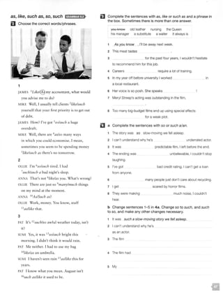 as, like, such as, so, such IH;f!l.'il&f!i;l!f>
El Choose the correct words/phrases.
1
JAMES 1Like!@ my accountant, what would
you advise me to do?
MIKE Well, I usually tell clients 2/ike/such
yourself that your first priority is to get out
of debt.
JAMES How? I've got 3
so/such a huge
overdraft.
MIKE Well, there are 4
as/so many ways
2
in which you could econom ise. I mean,
someti mes you seem to be spending money
5!ikelsuch as there's no tomorrow.
OLLIE I'm 6so/such tired. I had
7such/such a bad night's sleep.
ANNA T hat's not 8/ikelas you. W hat's wrong?
OLLIE T here are just so 9many/much things
on my mind at the moment.
ANNA IOAs/Such as?
OLLIE Work, money. You know, stuff
11
as/like that.
3
PAT It's 12
such/so awful weather today, isn't
it?
SUMI Yes, ir was 13
so/such bright th is
morning. I didn't thi nk it wou ld rain.
PAT Me neither. I had to use my bag
14/ike!as an umbrella.
SUMI I haven't seen ra in 15as/like th is for
years.
PAT I know what you mean. Aug ust isn't
16
such as/like it used to be.
EJ Complete the sentences with as, like or such as and a phrase in
the box. Sometimes there is more than one answer.
you l<AOW
his manager
old leather nursing the Queen
a substitute a waiter it always is
1 As you know , I'll be away next week.
2 This meat tastes
3 for the past four years, I wouldn't hesitate
to recommend him for this job.
4 Careers require a lot of training.
5 In my year off before university I worked
a local restaurant.
6 Her voice is so posh. She speaks
7 Meryl Streep's acting was outstanding in the film,
8 Too many big-budget films end up using special effects
for a weak plot.
a Complete the sentences with so or such a/an.
1 The story was so slow-moving we fell asleep.
in
2 I can't understand why he's underrated actor.
3 It was
4 The ending was
laughing.
5 I've got
from anyone.
6
7 I get
8 They were making
hear.
predictable film, I left before the end.
unbelievable, I couldn't stop
bad credit rating, I can't get a loan
many people just don't care about recycling.
scared by horror films.
much noise, I couldn't
b Change sentences 1-5 in 4a. Change so to such, and such
to so, and make any other changes necessary.
1 It was such a slow-[noving story we fell asleep.
2 I can't understand why he's
as an actor.
3 The film
4 The film had
5 My
 