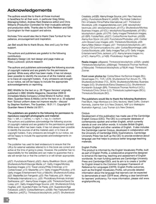 Acknowledgements
The authors would like to thank all those involved
in face2face for all their work, in particular Greg Sibley
(Managing Editor), Andrew Reid (freelance editor) and Chris
Williams (Production Controller) for their invaluable editorial
and production skills. Thanks also to Chris Redston and Gillie
Cunningham for their support and advice.
Nicholas Tims would also like to thank Clare Turnbull for her
patience, encouragement and inspiration.
Jan Bell would like to thank Bruce, Alex and Lucy for their
support.
The authors and publishers are grateful to the following
contributors:
Blooberry Design Ltd: text design and page make-up
Hilary Luckcock: picture research
The authors and publishers acknowledge the following sources
of copyright material and are grateful for the permissions
granted. While every effort has been made, it has not always
been possible to identify the sources of all the material used,
or to trace all copyright holders. If any omissions are brought
to our notice, we will be happy to include the appropriate
acknowledgements on reprinting.
BBC Wildlife for the text on p. 28 'Pigeon fanciers' originally
published in BBC Wildlife Magazine, December 2009 ©
Immediate Media Company Limited Bristol © Author: Andy
Allen; Guardian News & Media Ltd for the text on p. 33 adapted
from 'School uniform does not improve results - discuss'
by Stephen Northern, The Guardian, 18.01.11 . Copyright ©
Guardian News & Media Ltd 2011 .
The publishers are grateful to the following for permission to
reproduce copyright photographs and material:
Key: I= left, c =centre, r = right, t =top, b =bottom
The authors and publishers acknowledge the following sources
of copyright material and are grateful for the permissions granted.
While every effort has been made, it has not always been possible
to identify the sources of all the material used, or to trace all
copyright holders. If any omissions are brought to our notice, we
will be happy to include the appropriate acknowledgements on
reprinting.
The publisher has used its best endeavours to ensure that the
URLs for external websites referred to in this book are correct and
active at the time of going to press. However, the publisher has no
responsibility for the websites and can make no guarantee that a
site will remain live or that the content is or will remain appropriate.
p5(T): Punchstock/Pixland; p5(C): Alamy BlueMoon Stock; p5(B):
Shutterstock/NorthGeorgia Media; p7: Getty Images/Monkey
Business Images; p10: Travel Library/ Philip Enticknap; p12:
Corbis/Ocean; p13: Masterfile; p14: Getty lmages/Photodisc; p16:
Getty Images Entertainment Pool; p18(both): Shutterstock/Ecelop;
p22: Masterfile/Jon Feingersh; p23: Rex Features; p24: Alamy/
Profimedia International s.r.o.; p25: Photolibrary/Animals Animals/
Earthscene; p27: Alamy/Goss Images; p28: Thinkstock/David De
Lossy; p31 : Getty Images/Image Source; p32: Shutterstock/Cindy
Hughes; p33: Guardian/Fabio De Paola; p34: Superstock/Age
Fotostock; p35(T): Corbis/Bettmann; p35(B): Rex Features/Everett
Collection; p40(TL): Thinkstock/istockphoto; p42(T): Shutterstock/
Creatista; p42(B): Alamy/lmage Source; p44: Rex Features;
p45(L): Punchstock/Brand X; p45(R): The Koba! Collection/
Film 4/Celador Films/Pathe International; p47: Thinkstock/
Stockbyte; p48: imagesandstories.com; p49: istockphoto/
kevinruss; p50: istockphoto/sturti; p51 (TL): Shutterstock/Monkey
Business Images; p51 (CL): istockphoto/Squaredpixels; p51 (BL):
istockphoto/c glade; p51 (TR): Getty lmages/Thinkstock Images;
p51 (BR): Fotolia/Rido; p52(T): Corbis/Ronnie Kaufman; p52(B):
Alamy/Ace Stock Ltd; p53: Punchstock/Photodisc; p54: Corbis/
John Bower/Loop Images; p55: Thinkstock/Stockbyte; p56:
Alamy/Mike Watson Images; p57: Thinkstock/istockphoto; p61 :
Alamy/JTB Communications Inc; p64: Corbis/ Bloomimage; p66:
Corbis/Stockbyte; p68: Getty Images/Taxi; p70: Getty Images
EntertainmenVChris Jackson; p72: Alamy/amana images inc;
p74(T): Alamy/ PCL; p74(B): Photolibrary/ Angel M Fitor.
Realia images: p8(gears): Thinkstock/istockphoto; p33(A+ grade):
Thinkstock/istockphoto; p56(rings): Thinkstock/Thomas Northcut;
p76(bicycle): Thinkstock/istockphoto; p76(UK map): Thinkstock/
Zoonar.
Front cover photos by: Corbis/Steve Hix/Somos Images (BL);
Glowimages (TC, TCR, UCR); Shutterstock/Yuri Arcurs (TL, TR);
Shutterstock/Andresr {TCL, BCR); Shutterstock/Monkey Business
Images (UC); Shutterstock/Elena Elisseeva (LCL); Shutterstock/
Konstantin Sutyagin (BR); Thinkstock/Thomas Northcut (UCL);
Thinkstock/Chris Clinton (LC); Thinkstock/Jupiterimages (BCL);
Thinkstock/Stockbyte (BC).
The publishers would like to thank the following illustrators:
Fred Blunt, Inigo Montoya (c/o Dirty Vectors), Mark Duffin, Graham
Kennedy, Joanne Kerr (c/o New Division), NAF (c/o Meiklejohn
Illustration Agency), Lucy Truman (c/o New Division).
Corpus
Development of this publication has made use of the Cambridge
English Corpus (CEC). The CEC is a computer database of
contemporary spoken and written English, which currently
stands at over one billion words. It includes British English,
American English and other varieties of English. It also includes
the Cambridge Learner Corpus, developed in collaboration with
the University of Cambridge ESOL Examinations. Cambridge
University Press has built up the CEC to provide evidence about
language use that helps to produce better language teaching
materials.
English Profile
This product is informed by the English Vocabulary Profile, built
as part of English Profile, a collaborative programme designed
to enhance the learning, teaching and assessment of English
worldwide. Its main funding partners are Cambridge University
Press and Cambridge ESOL and its aim is to create a 'profile'
for English linked to the Common European Framework of
Reference for Languages (CEFR). English Profile outcomes,
such as the English Vocabulary Profile, will provide detailed
information about the language that learners can be expected
to demonstrate at each CEFR level, offering a clear benchmark
for learners' proficiency. For more information, please visit www.
englishprofile.org
 