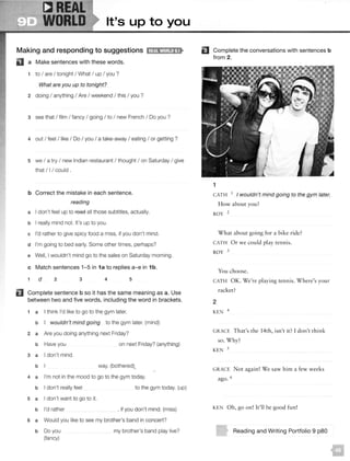CREAL
WORLD It's up to you
Making and responding to suggestions 1;@11W•1;!!al!S•
Ill a Make sentences with these words.
1 to I are I tonight I What I up I you ?
What are you up to tonight?
2 doing I anything I Are I weekend I this I you ?
3 see that I film I fancy I going I to I new French I Do you ?
4 out I feel I like I Do I you I a take-away I eating I or getting ?
5 we I a try I new Indian restaurant I thought I on Saturday I give
that I I I could .
b Correct the mistake in each sentence.
reading
a I don't feel up to reae all those subtitles, actually.
b I really mind not. It's up to you.
c I'd rather to give spicy food a miss, if you don't mind.
d I'm going to bed early. Some other times, perhaps?
e Well, I wouldn't mind go to the sales on Saturday morning.
c Match sentences 1-5 in 1a to replies a-e in 1b.
1 d 2 3 4 5
fl Complete sentence b so it has the same meaning as a. Use
between two and five words, including the word in brackets.
1 a I think I'd like to go to the gym later.
b I wouldn't mind going to the gym later. (mind)
2 a Are you doing anything next Friday?
b Have you on next Friday? (anything)
3 a I don't mind.
b way. (bothered)
4 a I'm not in the mood to go to the gym today.
b I don't really feel
5 a I don't want to go to it.
b I'd rather
to the gym today. (up)
, if you don't mind. (miss)
6 a Would you like to see my brother's band in concert?
b Do you
(fancy)
my brother's band play live?
EJ Complete the conversations with sentences b
from 2.
1
CATH 1 I wouldn't mind going to the gym later.
How about you?
ROY 2
What about going for a bike ride?
CATH Or we could play tennis.
ROY 3
You choose.
CATH OK. We're playing tennis. Where's your
racket?
2
KEN 4
GRACE That's the 14th, isn't it? I don't thin k
so. W hy?
KEN 5
GRACE Nor again! We saw him a few weeks
ago. 6
KEN Oh, go on! It'll be good fun !
Reading and Writing Portfolio 9 p80
 