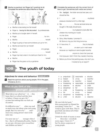 EJ Martha is practical, but Roger isn't practical at all.
Complete the sentences about Martha or Roger.
1 a Martha is decorating her flat herself.
b Roger is having his flat decorated by professionals.
2 a Martha put a burglar alarm in herself.
b Roger
3 a Martha
for him.
herself.
b Roger is going to have some shelves put up for him.
4 a Martha serviced her car herself.
b Roger
5 a Martha
at a garage.
herself.
b Roger has had a leak in his bathroom fixed for him.
6 a Martha herself.
b Roger has the grass cut by a gardener.
IJ Complete the sentences with the correct form of
have or get. Sometimes both verbs are correct.
1 We had/got the boiler serviced last year, so it
should be fine.
2 my blood
pressure checked and it's a little high.
3 We the car serviced since we
bought it. We really should soon.
4 I my husband to look after the
children this morning so I could
my hair done.
5 Sorry, Miss Noakes. I promise I'll
Mr Stone to ring you first thing tomorrow.
6 If I have time, I'll
7 We
the oil checked.
an alarm put in next week
because our neighbours were burgled recently.
8 anyone to check the tyres last
time because I didn't think they needed checking.
9 Before you throw that painting away, why don't you
it looked at by an expert?
The youth of today
Adjectives for views and behaviour l'ltti1!1:11Jijajtif>
D Read the opinions about young people. Fill in the gaps.
Choose a, b or c.
Most kids at our school are 1
b - they
know they're at school and they have
to behave. Classes can get a bit 2
at times but nothing that ever feels out
of control.
It's difficult to stay 3 when you read
so much every day about crime and young
people. But I try not to be 4
and I
treat every young person I meet in the
same way.
I've never met an 5 teenager where I
live - they're all fa ntastically polite. Maybe
we are just a bit more strict around here
and children are better 6
1 a prejudiced G reasonable
2 a biased b unruly
3 a objective b resentful
4 a threatening b reasonable
5 a objective b abusive
6 a disciplined b fair
7 a unfair b threatening
8 a fair b unruly
9 a disciplined b threatening
10 a unfair b abusive
My own kids feel quite 7
that young people are blamed for
everything. I know I'm 8 but
I tend to agree with them. They're
good kids and almost all of their
friends are too.
I thi nk the whole of society is more
9
these days - everybody
seems angry. I know it's 10
but I'm a lways suspicious of
young people.
c abusive
c resentful
c biased
c prejudiced
c unfair
c objective
c resentful
c biased
c fair
c objective
 