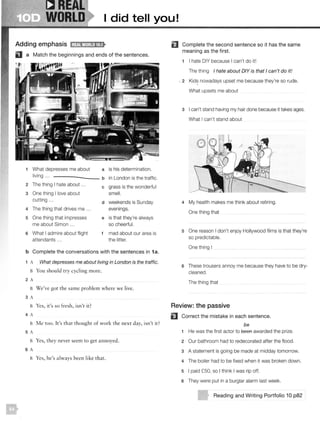 R--eA[
WORLD I did tell you!
Adding emphasis l;lJjl1tihl!•lt•S•
a Match the beginnings and ends of the sentences.
1 What depresses me about a is his determination.
living .. . b in London is the traffic.
2 The thing I hate about ... c grass is the wonderful
3 One thing I love about smell.
cutting ...
d weekends is Sunday
4 The thing that drives me ... evenings.
5 One thing that impresses e is that they're always
me about Simon ... so cheerful.
6 What I admire about flight f mad about our area is
attendants ... the litter.
b Complete the conversations with the sentences in 1a.
1 A What depresses me about living in London is the traffic.
B You should try cycling more.
2 A
B We've got the same problem where we live.
3 A
B Yes, it's so fresh, isn't it?
4 A
B Me too. It's that thought of work the next day, isn't it?
5 A
B Yes, they never seem to get an noyed.
6 A
B Yes, he's always been li ke that.
IE) Complete the second sentence so it has the same
meaning as the first.
1 I hate DIY because I can't do it!
The thing I hate about DIY is that I can't do it!
- 2 Kids nowadays upset me because they're so rude.
What upsets me about
3 I can't stand having my hair done because it takes ages.
What I can't stand about
4 My health makes me think about retiring.
One thing that
5 One reason I don't enjoy Hollywood films is that they're
so predictable.
One thing I
6 These trousers annoy me because they have to be dry-
cleaned.
The thing that
Review: the passive
EJ Correct the mistake in each sentence.
be
1 He was the first actor to 9eeA awarded the prize.
2 Our bathroom had to redecorated after the flood.
3 A statement is going be made at midday tomorrow.
4 The boiler had to be fixed when it was broken down.
5 I paid £50, so I think I was rip off.
6 They were put in a burglar alarm last week.
Reading and Writing Portfolio 10 p82
 