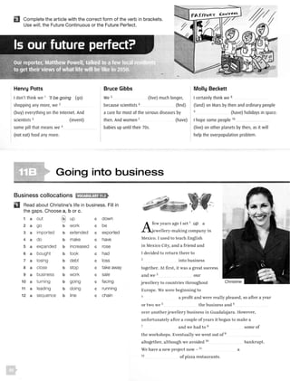 EJ Complete the article with the correct form of the verb in brackets.
Use will, the Future Continuous or the Future Perfect.
Henry Potts
I don't think we 1
'//be going (go)
shopping any more, we 2
(buy) everything on the Internet. And
scientists 3 (invent)
some pill that means we 4
(not eat) food any more.
Bruce Gibbs
We 5
because scientists 6
(live) much longer,
(find)
a cure for most of the serious diseases by
then. And women 7
(have)
babies up until their 70s.
Molly Beckett
I certainly think we 8
(land) on Mars by then and ordinary people
9 (have) holidays in space.
I hope some people 10 _ __
(live) on other planets by then, as it will
help the overpopulation problem.
Going into business
Business collocations 11tMn:111t;li£1lf>
D Read about Christine's life in business. Fill in
the gaps. Choose a, b or c.
1 a out @ up c down
2 a go b work c be
3 a imported b extended c exported
4 a do b make c have
5 a expanded b increased c rose
6 a bought b took c had
7 a losing b debt c loss
8 a close b stop c take away
9 a business b work c sale
10 a turning b going c facing
11 a leading b doing c running
12 a sequence b line c chain
A
few years ago I set 1
up a
jewellery-making company in
Mexico. I used to teach English
in Mexico City, and a friend and
I decided to return there to
2 into business
together. At first, it was a great success
and we 3 our
jewellery to countries throughout
Europe. We were beginning to
4
a profit and were really pleased, so after a year
or two we 5 the business and 6
over another jewellery business in Guadalajara. However,
unfortunately after a couple ofyears it began to make a
7
and we had to 8
the workshops. Eventually we went out of9
altogether, although we avoided 10
We have a new project now - 11
12 of pizza restaurants.
some of
bankrupt.
a
 