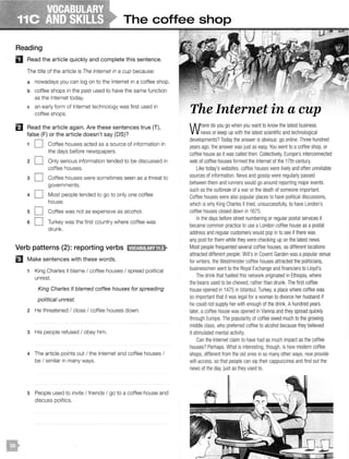 The coffee shop
Reading
D Read the article quickly and complete this sentence.
The title of the article is The Internet in a cup because:
a nowadays you can log on to the Internet in a coffee shop.
b coffee shops in the past used to have the same function
as the Internet today.
c an early form of Internet technology was first used in
coffee shops.
El Read the article again. Are these sentences true (T),
false (F) or the article doesn't say (OS)?
1 0 Coffee houses acted as a source of information in
the days before newspapers.
20
30
40
s D
s O
Only serious information tended to be discussed in
coffee houses.
Coffee houses were sometimes seen as a threat to
governments.
Most people tended to go to only one coffee
house.
Coffee was not as expensive as alcohol.
Turkey was the first country where coffee was
drunk.
Verb patterns (2): reporting verbs 11.titJ:Jl!!jajlf•
EJ Make sentences with these words.
1 King Charles II blame I coffee houses I spread political
unrest.
King Charles II blamed coffee houses for spreading
political unrest.
2 He threatened I close I coffee houses down.
3 His people refused I obey him.
4 The article points out I the Internet and coffee houses I
be I similar in many ways.
5 People used to invite I friends I go to a coffee house and
discuss politics.
The Internet in a cup
Where do yougo when you want to know the latest business
news or keep up withthe latest scientific and technological
developments?Today the answer is obvious: go online. Three hundred
yearsago, the answer was just as easy. You went to acoffee shop, or
coffee house as it was called then. Collectively, Europe'sinterconnected
web of coffee houses formed the Internet of the 17thcentury.
Liketoday's websites, coffee houses were livelyand oftenunreliable
sources of information. News and gossip were regularlypassed
between them and runners would go around reporting major events
such as the outbreak of awar or the death of someone important.
Coffee houses were also popular places to have political discussions,
which is whyKing Charles II tried, unsuccessfully, to have London's
coffee houses closed down in 1675.
In the days before street numbering or regular postal services it
became common practice to use aLondon coffee house as a postal
address and regular customers would popin to see if there was
any post for them while they were checking up on thelatest news.
Most people frequented several coffee houses, as different locations
attracted different people: Will'sinCovent Garden was apopular venue
for writers, theWestminster coffee houses attracted the politicians,
businessmen went to the Royal Exchange and financiers to Lloyd's.
The drink that fuelled this network originated inEthiopia, where
the beans used to be chewed, rather than drunk. Thefirst coffee
house opened in 1475 in Istanbul, Turkey, aplace where coffee was
so important that it was legal for awoman to divorce her husband if
hecouldnot supply her with enoughof the drink. Ahundred years
later, acoffee house was opened in Vienna and theyspread quickly
throughEurope. The popularity of coffee owed much tothe growing
middle class, who preferred coffee to alcohol because they believed
it stimulated mental activity.
Can theInternet claimto have had as much impact as the coffee
houses? Perhaps. What is interesting, though, is how modern coffee
shops, different from theold ones inso manyother ways, now provide
wifi access, so that people can sip their cappuccinos and findout the
news of the day,just as they used to.
 