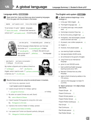 A global language
Language ability 11•1ffJ:!ilf!fo'l8•
D Read what Carl, Heidi and Maria say about speaking languages.
Fill in the gaps with the phrases in the boxes.
bad at can't speak a word know a few words
To be honest, I'm quite 1
bad at languages.
I 2 of French that I learned at
school, but I 3 of anything else.
can also get by 'm reasonably good picked up
My first language is Swiss German, but I live near
the border, so I 4
1s
last summer and I 6
very quickly.
also fluent in can have a conversation
'm bilingual it's a bit rusty
at Italian.
in French. We went to Lyon
the language
My mother is Spanish and my father is French so
I 7 . I'm 8
English, which I need for work. I 9
in German, but 10
El Rewrite these sentences using the words/ phrases in brackets.
1 I don't know any Japanese. (word)
I can't speak a word of Japanese.
2 I speak enough German for holidays. (get by)
3 My sister can speak Chinese very well. (fluent)
My
4 I haven't spoken Portuguese for a long time. (bit rusty)
My
5 I learned a few words of Italian on holiday. (picked)
6 I can speak both Turkish and Spanish perfectly. (bilingual)
I'm
on holiday.
Language Summary 1, Student's Book p127
The English verb system lfl;Otl@1;18•
EJ a Match sentence beginnings 1-9 to
endings a-i.
1 In the year 1000, English JL
2 The English language was
3 A hundred years ago, many people
were
4 Cambridge University Press has
5 By the 21st century, English had
6 Immigration, new technologies, popular
culture and even war have
7 At present, over a billion people are
a English is
9 However, more people speak
a now learning English worldwide.
b had approximately 40,000 words.
c all contributed to the growth of English.
d using French as an international
language.
e grown to over 500,000 words.
t been publishing English-language
teaching books since 1975.
g Mandarin Chinese than any other
language.
h taken to North America by settlers in the
17th century.
used as a first language in at least 75
countries.
b Match sentences 1- 9 in 3a to these
verb forms.
Present Simple 9
Present Continuous
Present Simple passive
Present Perfect Simple
Present Perfect Continuous
Past Simple
Past Continuous
Past Simple passive
Past Perfect Simple
 
