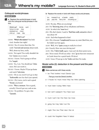 Where's my mobile? Language Summary 12, Student's Book p155
Colloquial words/phrases
D a Replace the words/phrases in bold
with the colloquial words/phrases in the
box.
What's up?
hang on a sec
trendy
bug
stressed out crazy
chill out mate telly
What's up?
quid
LAURA 1What's the matter? You look
tired. Another late night?
NICOLE No, it's worse than that. I'm
really 2
worried and anxious about work.
Well, about my boss, really.
LAURA Not again! You really shouldn't let
him 3annoy you so much.
NICOLE I know. You're going to tell me
I'm 4stupid.
LAURA Yes, I am. You should just 5relax
more. He's not worth it.
NICOLE I know. Maybe I'll just go home
and watch 6television.
LAURA Oh no you won't! Let's go to that
7fashionable new bar that's just opened.
NICOLE Oh, Laura, you're such a good
Sfriend, you know!
LAURA 9Wait a moment. Not so good,
actually. I haven't got any cash on me.
NICOLE No problem. I've got a few
10pounds.
b Replace the words in bold with these words and phrases.
loo messed it up a hassle pretty
guy pop into fancy him chucking out
ALFIE Hi, Jess. What are you doing?
JESS I'm 1
throwing away all my old photos and letters.
ALFIE So who's this 2man here?
JESS Oh, that's Jamie. I used to 3find him really attractive when I
was about 14!
ALFIE And what happened to him?
JESS Oh, it became 4complicared because my sister liked him, too.
So I didn't see him again.
ALFIE Well, 14 is 5quite young to really be in love!
JESS Exactly. How was your driving test?
ALFIE Oh, I 6did it badly again. I just can't do three-point turns.
JESS Never mind. I'll tell you what - let's 7go to that new restaurant
in Castle Street for a quick lunch. I'll drive!
ALFIE Great. I'll just go to the 8roiler and then I'm ready.
Modal verbs (2): deduction in the present and the past
B Make sentences with these words.
1 be I That I brother I must I Diana's I guy
Tflat guy must be Diana's brotfJer.
2 I I house I to I must I move I they I be I think I planning
3 must I been I crying I Nikki I have
4 lost I can't I passport I You I have I your
5 much I can't I ten I He I than I be I more
6 going I be I may I later I out I He
7 might I Tom I be I That I door I the I at
a could I He I forgotten I have I it I about
 