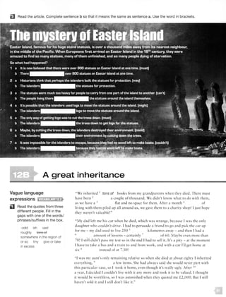D Read the article. Complete sentence b so that it means the same as sentence a. Use the word in brackets.
A great inheritance
Vague language
expressions tMifJ:!l!!J;ilEJ>
Read the quotes from three
different people. Fill in the
gaps with one of the words/
phrases/suffixes in the box.
-odd ish vast
roughly tons of
somewhere in the region of
or so tiny give or take
in excess
"We inherited 1
tons of books from my grandparents when they died. There must
have been 2 a couple of thousand. We didn't know what to do with them,
as we have a 1 flat and no space for them. After a month 4 of
living with them piled up all around us, we gave them to a charity shop! I just hope
they weren't valuable!"
"My dad left me his car when he died, which was strange, because I was the on ly
daughter who couldn't drive. I had to persuade a friend to go and pick the car up
for me - my dad used to live 250 s kilometres away - and then 1 had a
6
. amount of lessons - certainly 7 of 60. Maybe even more than
70! I still didn't pass my test so in the end r had to sell it. It's a pity - at the moment
1 have to take a bus and a train to and from work, and with a car I'd get home at
six x instead of at 7.30!
" I was my aunt's only rema ining relative so when she died at about eighty I inherited
everything, 9
a few items. She had always sa id she would never part with
this particular vase, so I took it home, even though it's really ugly. After 10
a year, I decided 1couldn't live with it any more and took it to he va lued. I thought
it wou ld be worthless, so l wa aston ished when they quoted me £2,000. But I still
haven't sold it and I still don't like it."
 