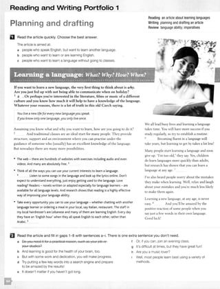 Reading and Writing Portfolio 1
Planning and drafting
D Read the article quickly. Choose the best answer.
The article is aimed at:
a people who speak English, but want to learn another language.
b people who want to learn or are learning English.
c people who want to learn a language without going to classes.
Ifyou want to learn a new language, the very first thing to think about is why.
Are you just fed up with not being able to communicate when on holiday?
Reading an article about learning languages
Writing planning and drafting an article
Review language ability; imperatives
1 a . Or perhaps you're interested in the literature, films or music of a different
culture and you know how much it will help to have a knowledge of the language.
Whatever your reasons, there is a lot of truth in this old Czech saying.
You live a new life for every new languageyou speak.
Ifyou know onlyone language,you onlylive once.
Assuming you know w hat and why you want to learn, how are you going to do it?
2 A nd traditional classes are an ideal st art for many people. T hey provide
structure, support and an environment w here you can practise under the
guidance of someone who (usually) has an excellent knowledge of the language.
But nowadays there are many more possibilities.
• The web - there are hundreds of websites with exercises including audio and even
videos. And many are absolutely free. 3
• Think of all the ways you can use your current interests to learn a language.
4
Listen to some songs in the language and look up the lyrics online. Don't
expect to understand everything, just enjoy getting used to the language. Love
reading? Readers - novels written or adapted especially for language learners - are
available for all language levels. And research shows that reading is a highly effective
way of improving your language ability.
• Take every opportunity you can to use your language - whether chatting with another
language learner or ordering a meal in your local, say Italian, restaurant. The staff in
my local hairdresser's are Lebanese and many of them are learning English. Every day
they have an 'English hour' when they all speak English to each other, rather than
Arabic. 5
We all lead busy lives and learning a language
takes time. You will have more success if you
study regularly, so try to establish a routine.
6 Becoming fluent in a language will
take years, but learning to get by takes a lot
Many people start learning a language and soon
give up. ''I'm too old," they say. Yes, children
do learn languages more quickly than adults,
but research has shown that you can learn a
language at any age. 7
I've also heard people worry about the mistakes
they make when learning. Well, relax and laugh
about your m istakes and you're much less likely
to make them again.
Learning a new language, at any age, is never
easy. 8 And you'll be amazed by the
positive reaction of some people when you
say just a few words in their own language.
Good
El Read the article and fill in gaps 1-8 with sentences a-i. There is one extra sentence you don't need.
a Do you need it for a practical reason, such as your job or
your studies?
b And learning is good for the health of your brain, too.
c But with some work and dedication, you will make progress.
d Try putting a few key words into a search engine and prepare
to be amazed by the results!
e It doesn't matter if you haven't got long.
Or, if you can, join an evening class.
g It's difficult at times, but they have great fun!
h Are you a music lover?
Well, most people learn best using a variety of
methods.
 