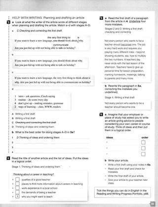 •
• HELP WITH WRITING Planning and drafting an article
ii a Look at what the writer of the article wrote at different stages
: when planning and drafting the article. Match a-d with stages A-D.
•
: a _C_CfJ_ec_kfngan_d cgrrecting th§Jirst draft_
•
•
•
•
•
•
••
••
•
•
••
•
•
•
•
•
•
•
••
•
•
••
••
•
•
•
•
•
b
c
the very first thing to is
If you want to learn a new language, you should think about;{why.
communicate
Are you just fed up with not being able to tal-k on holiday?
If you want to learn a new language, you should think about why.
Are you just fed up with not being able to talk on holiday?
Ifyou want to learn a new language, the very first thing to think about is
why. Are you just fed up with not being able to communicate on holiday?
: d
•
•
•
•
•
•
•
•
•
•
•
•
•
•
1 intro - ask questions, Czech saying
3 routine - do some every day
4 don't give up - making mistakes, grammar
2 ways of learning - class, WWW, readers
• A Writing a first draft
•
•
•
•
B Writing a final draft
: c Checking and correcting the first draft
••
•
•
D Thinking of ideas and ordering them
••
•
b What is the best order for doing stages A-D in 3a?
•
•
•
•
•
•
1 __Q Thinking of ideas and ordering them
2
•• 3
•
•• 4
- -
II Read the title of another article and the list of ideas. Put the ideas
in a logical order.
Stage 1: Thinking of ideas and ordering them
_T_hinking__gbout a career in teaching?
o D qualities of a good teacher
• D places to find more information about careers in teaching
• D work experience in a local school
• D the demands of being a teacher
• OJ why you might want to teach
II a Read the first draft of a paragraph
from the article in 4. Underline four
more mistakes.
Stages 2 and 3: Writing a first draft;
checking and correcting
Not every person who wants to be a
teacher should becomes one. The job
is very hard work and requires you
playing many different roles - beyond
showing students, say, how to multiply
the two numbers. A teachers day
never ends with the last lesson of the
afternoon. Teachers have to give up
personal time for lesson preparation,
marking homework, meetings, talking
to parents and many more.
b Rewrite the paragraph in Sa,
correcting the mistakes you
underlined.
Stage 4: Writing a final draft
Not every person who wants to be a
teacher should become one.
11 a Imagine that your employer or
place of study has asked you to write
an article giving advice to people
considering your own career or course
of study. Think of ideas and then put
them in a logical order.
ideas order
$
D
• D
• D
b Write your article.
Write a first draft using your notes in 6a.
• Read your first draft and check for
mistakes.
• Write the final draft of your article.
Give your article to your teacher next
class.
Tick the things you can do in English in the
Reading and Writing Progress Portfolio, p88.
 
