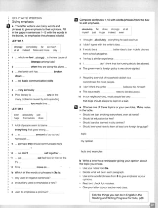 •
•
••
•
EJ•
••
•
•
••
••
••
•
•
•
•
••
•
•
•
••
••
•
••
•
•
••
•
•
•
•
•
•
•
••
•
•
•
••
•
••
•
•
••
•
••
•
••
•
•
•
•
•
•
•
•
•
•
•
••
•
•
••
•
•
HELP WITH WRITING
Giving emphasis
a The letter writers use many words and
phrases to give emphasis to their opinions. Fill
in the gaps in sentences 1-12 with the words in
the boxes, to emphasise the phrases in bold.
LETTER A
r
I
strongly completely far so I
at all indeed More and more _ I
1 ... which we feel strongly___ is the real cause of
2
illiteracy among kids?
_____ often they are doing this alone ...
3 ... the family unit has __ __ broken
down .. .
4 ... no basic communication skills
5 ... very seriously
6 Poor literacy is _______ one of the
many problems caused by kids spending
_____ too much time ...
LETTER B
even absolutely just
huge themselves does
7 A lot of people seem to blame
everything that goes wrong .. .
a .. . a ____ --- ··· amount of our school
homework ...
9 ... perhaps they should communicate more
: 10 ... we don't --·- ·--·- -·--·· . _ eat together ...
•
: 11 ... we _______ eat fast food in front of the
••
••
TV ...
• 12 Time move on ...
••
•
•
••
•
••
•
••
•
•
•
•
b Which of the words or phrases in 3a is:
1 only used in negative sentences?
2 an auxiliary used to emphasise a verb?
3 used to emphasise a pronoun? - -·- ·
Complete sentences 1-10 with words/phrases from the box
to add emphasis.
absolutely
myself just
far does
huge
strongly at all
indeed even
- - - - -
1 I thought absolutely everything he said was true.
2 I didn't agree with the writer's idea
3 It would be a better idea to ban mobile phones
from school altogether.
4 I've had a similar experience
5 don't think that fox hunting should be allowed.
6 The government's foreign policy is very short-sighted
7 Recycling every bit of household rubbish is a
commitment for most people.
8 I don't think the writer
9 This issue really
believes this himself!
need to be discussed.
1o In our neighbourhood, most people feel very
that dogs should always be kept on a lead.
D a Choose one of these topics or your own idea. Make notes
in the table.
• Should we ban smoking everywhere, even at home?
• Should all education be free?
• Should cars be banned in city centres?
• Should everyone have to learn at least one foreign language?
topic
my opinion
facts and examples
b Write a letter to a newspaper giving your opinion about
the topic you chose.
• Use your notes from Sa.
• Decide what will be in each paragraph.
• Use some words/phrases from 3 to give emphasis to your
opinions.
• Read and check for mistakes.
• Give your letter to your teacher next class.
Tick the things you can do in English in the
Reading and Writing Progress Portfolio, p88.
 