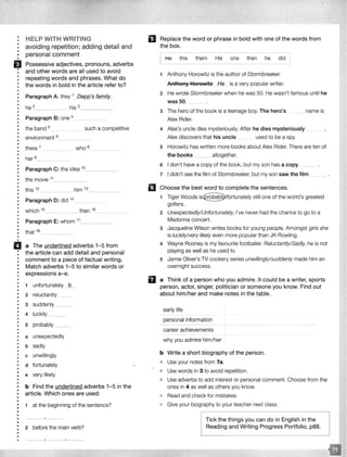 •
•
•
•
••
•
HELP WITH WRITING
avoiding repetition; adding detail and
personal comment
EJ Possessive adjectives, pronouns, adverbs
: and other words are all used to avoid
: repeating words and phrases. What do
: the words in bold in the article refer to?
•
•
•
••
•
•
Paragraph A: they __
he 2
- - - - his 3
- - - - -
: Paragraph 8: one 4
•
: the band 5 such a competitive-·····-
•
• environment 6. - -·-··---·- -·
•
• there 7 who 8
•
•• her 9____________
•
•
•
•
•
•
•
Paragraph C: the idea 10_ _ _ __
the movie 11
•• this 12
him 13
•
•
•
•
Paragraph D: did 14
····--·· ·---· -·-··-·········· - -
! which 15 _____________ then 16 _________
••
•
•
•
•
•
Paragraph E: whom 17_ _ _ __
that 18
ii a The underlined adverbs 1-5 from
: the article can add detail and personal
: comment to a piece of factual writing.
: Match adverbs 1-5 to similar words or
: expressions a-e.
•
•
•
•
•
•
•
•
•
•
•
•
••
•
••
•
•
•
•
•
•
•
•
•
•
•
•
•
•
•
•
•
••
•
•
•
•
•
•
•
•
•
1 unfortunately -1L_
2 reluctantly
3 suddenly __
4 luckily ___
s probably ______
a unexpectedly
b sadly
c unwillingly
d fortunately
e very likely
b Find the underlined adverbs 1-5 in the
article. Which ones are used:
1 at the beginning of the sentence?
2 before the main verb?
. ' '
El Replace the word or phrase in bold with one of the words from
the box.
He this them His one then he did
1 Anthony Horowitz is the author of Stormbreaker.
Anthony Horowitz ._Hfl._ is a very popular writer.
2 He wrote Stormbreaker when he was 50. He wasn't famous until he
was50. __
3 The hero of the book is a teenage boy. The hero's
Alex Rider.
name is
4 Alex's uncle dies mysteriously. After he dies mysteriously .
Alex discovers that his uncle used to be a spy.
s Horowitz has written more books about Alex Rider. There are ten of
the books .. altogether.
6 I don't have a copy of the book, but my son has a copy
7 I didn't see the film of Stormbreaker, but my son saw the film
II Choose the best word to complete the sentences.
1 Tiger Woods still one of the world's greatest
golfers.
2 Unexpectedly/Unfortunately, I've never had the chance to go to a
Madonna concert.
3 Jacqueline Wilson writes books for young people. Amongst girls she
is luckily/very likely even more popular than JK Rowling.
4 Wayne Rooney is my favourite footballer. Reluctantly/Sadly, he is not
playing as well as he used to.
5 Jamie Oliver's TV cookery series unwillingly/suddenly made him an
overnight success.
D a Think of a person who you admire. It could be a writer, sports
person, actor, singer, politician or someone you know. Find out
about him/her and make notes in the table.
early life
personal information
career achievements
why you admire him/her
b Write a short biography of the person.
o Use your notes from 7a.
o Use words in 3 to avoid repetition.
• Use adverbs to add interest or personal comment. Choose from the
ones in 4 as well as others you know.
• Read and check for mistakes.
e Give your biography to your teacher next class.
Tick the things you can do in English in the
Reading and Writing Progress Portfolio, p88.
 