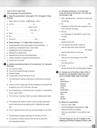 ••
•
•
•
B•
•
•
•
•
•
•
•
••
•
••
•
•
•
•
•
•
•
•
•
•
•
•
•
••
••
•
•
•
••
•
••
•
•
•
••
•
HELP WITH WRITING
The language of presentations
a Read the presentation notes again. Fill in the gaps in these
phrases.
1 What I want to do today _fsJ alk to ys>_y_ about ...
2 Let me at ...
3 means is that .. .
4 know that ... ?
5 Now to .. .
6 Asl ------ -
7 So let me that ...
b Match phrases 1-7 in 3a to their functions a-g.
a focusing people on the overall subject of the presentation: 1
b explaining a complicated idea in more detail: ____
c signalling the end of a presentation: __
d referring to an earlier point: _
e beginning the first part of the presentation:
f asking a question to present an interesting fact:
g making your next point: __
a Match presentations titles A-D to sentences 1-8. Use each
title twice.
A The science of stars
B The environmentally friendly workplace
c Climate change
D Looking after unusual animals at home
1 The next thing I'm going to talk about is what kinds are popular.
_J)_
2 I told you a few minutes ago that the temperature of the Earth will
increase by up to 6°C in the next 100 years.
3 One interesting fact is that leaving ten computers on overnight for
a year costs £1,000.
4 This morning, I'm going to talk to you about keeping exotic pets.
5 The nearest solar system to Earth is over fQur light years away,
which means that we are seeing what it looked like four years
ago. _ .. _
6 Now I'm going to tell you how you can save energy in your office.
7 The first thing I'm going to talk about is how stars are born. __
a In conclusion, I'd like to tell you what we can do about this
worrying global problem. _
b Complete sentences 1-8 so that they
mean the same as sentences 1-8 in 4a. Use
the phrases in 3a.
1 Now )et me turn to what kinds of exotic pet
are popular.
2 As , the
temperature of the Earth will increase by up to
6°C in the next 100 years.
3 Did you
ten computers on overnight for a year costs
£1,000?
4 What I
keeping exotic pets.
5 The nearest solar system to Earth is
over four light years away. What this
what it looked like four years ago.
6 Now let
are seeing
how you can save energy in your office.
7 Let me
how stars are born.
a So let ___________________________ what
we can do about this worrying global problem.
El a Choose one of the titles in 4a or think of
an idea for a presentation about your own
work or studies. Make notes in the table.
title of
presentation
different
sections
of the
presentation
interesting
facts
useful
phrases
b Write your presentation.
• Use your notes in 5a.
• Use the language of presentations in 3a.
o Read and check for mistakes.
o Give your presentation to your teacher next
class.
Tick the things you can do in English in the
Reading and Writing Progress Portfolio, p88.
 