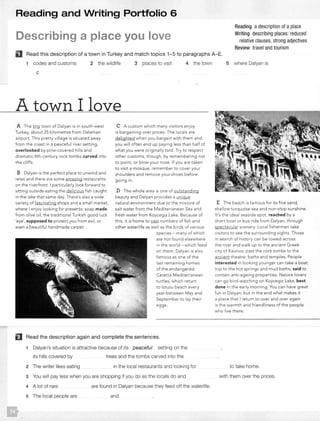 Reading and Writing Portfolio 6
Describing a place you love
Reading adescription of aplace
Writing describing places: reduced
relative clauses, strong adjectives
Review travel and tourism
Read this description of a town in Turkey and match topics 1-5 to paragraphs A-E.
1 codes and customs 2 the wildlife 3 places to visit 4 the town
c
A town I love
A The tiny town of Dalyan is in south-west
Turkey, about 25 kilometres from Dalaman
airport. This pretty village is situated away
from the coast in a peaceful river setting,
overlooked by pine-covered hills and
dramatic 4th-century rock tombs carved into
the cliffs.
B Dalyan is the perfect place to unwind and
relax and there are some amazing restaurants
on the riverfront. I particularly look forward to
sitting outside eating the delicious fish caught
in the lake that same day. There's also a wide
variety of fascinating shops and a small market,
where I enjoy looking for presents: soap made
from olive oil, the traditional Turkish good luck
'eye', supposed to protect you from evil, or
even a beautiful handmade carpet.
C A custom which many visitors enjoy
is bargaining over prices. The locals are
delighted when you bargain with them and
you will often end up paying less than half of
what you were originally told. Try to respect
other customs, though, by remembering not
to point, or blow your nose. If you are taken
to visit a mosque, remember to cover your
shoulders and remove your shoes before
going in.
D The whole area is one of outstanding
beauty and Dalyan provides a unique
natural environment due to the mixture of
sa lt water from the Mediterranean Sea and
fresh water from Koycegiz Lake. Because of
this, it is home to vast numbers of fish and
other waterlife as well as the birds of various
species - many of which
are not found elsewhere
in the world - which feed
on them. Dalyan is also
famous as one of t he
last remaining homes
of the endangered
Caretta Mediterranean
t urtles, which return
to lztuzu beach every
year between May and
September to lay their
eggs.
El Read the description again and complete the sentences.
1 Dalyan's situation is attractive because of its peaceful setting on the
its hills covered by trees and the tombs carved into the
2 The writer likes eating in the local restaurants and looking for
3 You will pay less when you are shopping if you do as the locals do and
4 A lot of rare
5 The local people are
are found in Dalyan because they feed off the waterlife.
and
5 where Dalyan is
E The beach is famous for its fine sand,
shallow turquoise sea and non-stop sunshine.
It's the ideal seaside spot, reached by a
short boat or bus ride from Dalyan, through
spectacular scenery. Local fishermen take
visitors to see the surrounding sights. Those
in search of history can be rowed across
the river and walk up to the ancient Greek
city of Kaunas, past the rock tombs to the
ancient theatre, baths and temples. People
interested in looking younger ca n take a boat
trip to the hot springs and mud baths, said to
contain anti-ageing properties. Nature lovers
can go bird-watching on Koycegiz Lake, best
done in the early morning. You can have great
fun in Dalyan, but in the end what makes it
a place that I return to over and over again
is the warmth and friendliness of the people
who live there.
to take home.
with them over the prices.
 